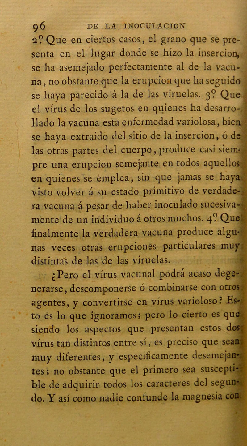 2? Que en ciertos casos, el grano que se pré- senta en el lugar donde se hizo la insercion, se ha asemejado perfectamente al de la vacu- na, no obstante que la erupcion que ha seguido se haya parecido â la de las viruelas. 3? Que el virus de los sugetos en quienes ha desarro- llado la vacuna esta enfermedad variolosa, bien se haya extraido del sitio de la insercion, 6 de las otras partes del cuerpo, produce casi siem* pre una erupcion semejante en todos aquellos en quienes se emplea, sin que jamas se haya visto volver â su estado primitivo de verdade- ra vacuna â pesar de haber inoculado sucesiva- mente de un individuo â otros muchos. 4? Que finalmente la verdadera vacuna produce aigu* nas veces otras erupciones particulares muy distinta's de las de las viruelas. ^Pero el virus vacunal podrâ acaso dege- nerarse, descomponerse 6 combinarse con otros agentes, y convertirse en virus varioloso? Es- to es lo que ignoramos; pero lo cierto es que siendo los aspectos que presentan estos dos. virus tan distintos entre si, es preciso que sean. muy diferentes, y especificamente desemejan- tes ; no obstante que el primero sea suscepti- ble de adquirir todos los caractères del segun-i do. Y asi como nadie conlunde la magnesia coni