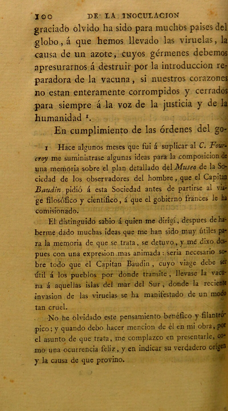graciado olvido ha sido para muchos paises del globo, a que hemos llevado las viruelas, la causa de un azote, cuyos gérmenes debemos apresurarnos a destruir por la introduccion re- paradora de la vacuna, si nuestros corazones no estan enteramente corrompidos y cerrados para siempre a la voz de la justicia y de la humanidad x. En cumplimiento de las ordenes del go- i Hace algunos meses que fui â suplicar al C. Four- croy me suministrase algunas ideas para la composiclon de una memoria sobre el plan detallado del Museo de la So- ciedad de los observadores del hombre, que el Capitan Baudin pidio a esta Sociedad antes de partirse al via- ge filosofico y cientifîco, â que el gobierno frances le ha comisionado. El distinguido sabio â quien me dirigi, despues de ha* berme dado muchas ideas que me han sido muy utiles pa- ra la memoria de que se trata, se detuvo, y me dixo des- pues con una expresion mas animada : séria necesario so* bre todo que el Capitan Baudin , cuyo viage debe sef tjtil â los pueblos por donde transite , IJevase la vacü' na â aquelias islas del mar del Sur , donde la recientt invasion de las viruelas se ha manifestado de un modo tan cruel. No he olvidado este pensamiento benéfico y filantro* pico; y quando debo hacer mencion de él en mi obra, pot el asunto de que trata, me complazco en presentarle, co* mo una ocurrencia feliz, y en indicar su verdadero origcn y la causa de que provino.