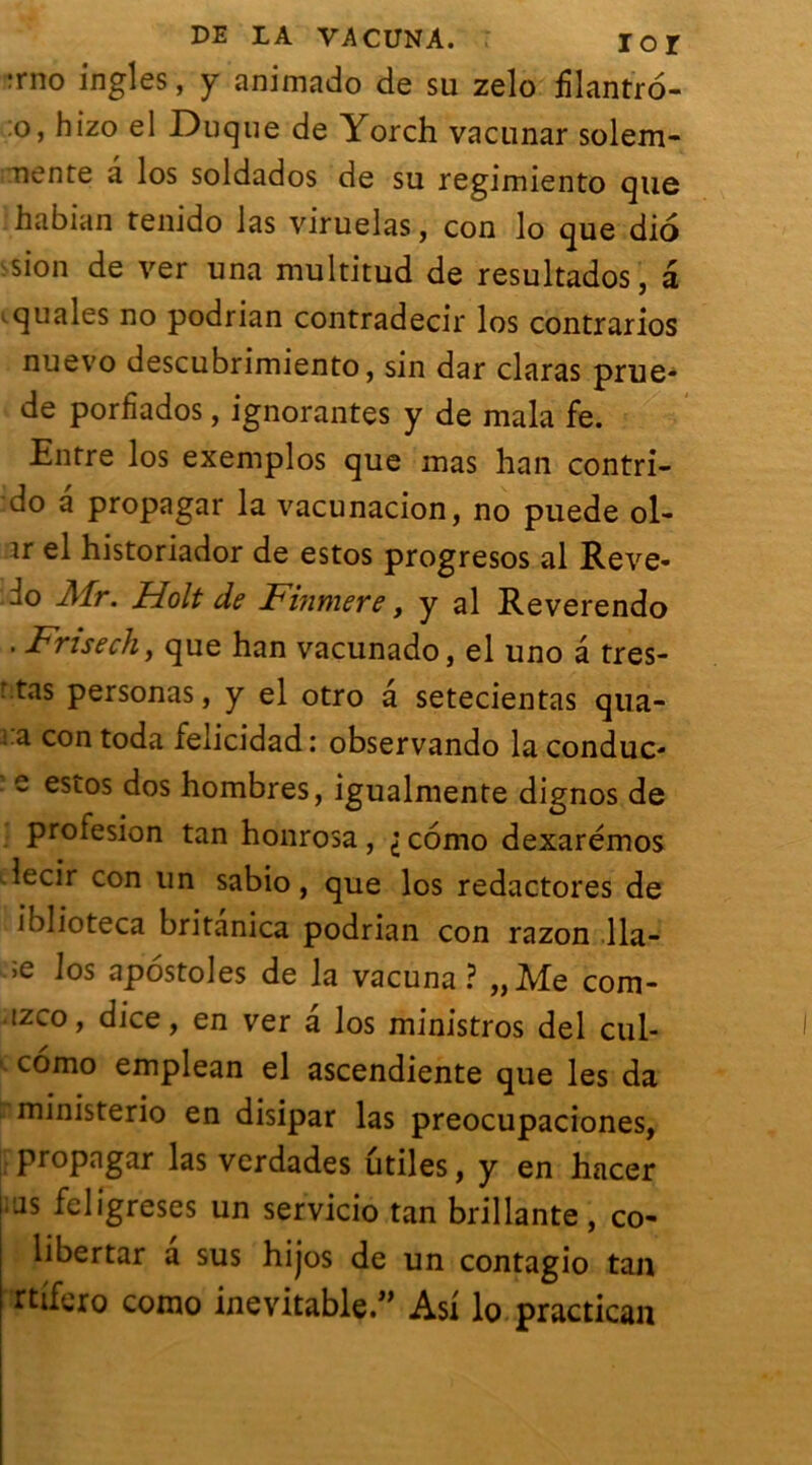 ;rno ingles, y animado de su zelo ülantro- :o, hizo el Duque de Yorch vacunar solem- uente a los soldados de su regimiento que habian teiiido las viruelas, con lo que dio .sion de ver una multitud de resultados, a squales no podrian contradecir los contrarios nuevo descubrimiento, sin dar claras prue* de porfîados, ignorantes y de mala fe. Entre los exemplos que mas han contri- do a propagar la vacunacion, no puede ol- ir el historiador de estos progresos al Reve- ^o Mr. Holt de Finmere, y al Reverendo . Fnsech, que han vacunado, el uno â tres- ' tas personas, y el otro â setecientas qua- :a con toda felicidad: observando la conduc- s estos dos hombres, igualmente dignos de profesion tan honrosa , i como dexarémos lecir con un sabio, que los redactores de iblioteca britanica podrian con razon Ha- ie los apostoles de la vacuna ? „Me com- izco, dice, en ver â los ministros del cul- como emplean el ascendiente que les da ministerio en disipar las preocupaciones, propagar las verdades utiles, y en hacer i as feligreses un servicio tan brillante , co- libertar a sus hijos de un contagio tan rtifero como inevitable.,> As! lo practican