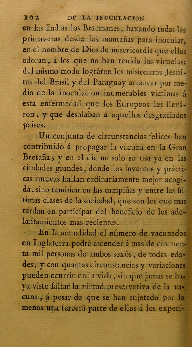 en las Indias los Bracmanes, baxando todaslas primaveras desde las montanas para inocular, en el nombre de Dios de misericordia que ellos adoran, â los que no han tenido las viruelas: del mismo modo logrâron los misionercs Jesui- tas del Brasil y del Paraguay arrancar por me- dio de la inoculacion inumerables victimas â esta enfermedad que los Europeos les lleva- ron , y que desolaban â aquellos desgraciados paises. Un conjunto de circunstancias felices han contribuido â propagar la vacuna en la Gran Bretana; y en el dia no solo se usa ya en las ciudades grandes, donde los inventos y prâcti- cas nuevas hallan ordinariamente mejor acogi- da , sino tambien en las campinas y entre las ul- timas clases de la sociedad, que son los que mas tardan en participai* del beneficio de los ade- lantamientos mas recientes. En la actualidad el numéro de vacunados en Inglaterra podrâ ascender a mas de cincuen- ta mil personas de ambos sexôs, de todas eda- des, y con quantas circunstancias y variaciones pueden ocurrir en la vida, sin que jamas se ha- ya visto faltar la virtud preservativa de la va- cuna , a pesar de que se han sujetado por lo menos una tercera parte de ellos a los experi-
