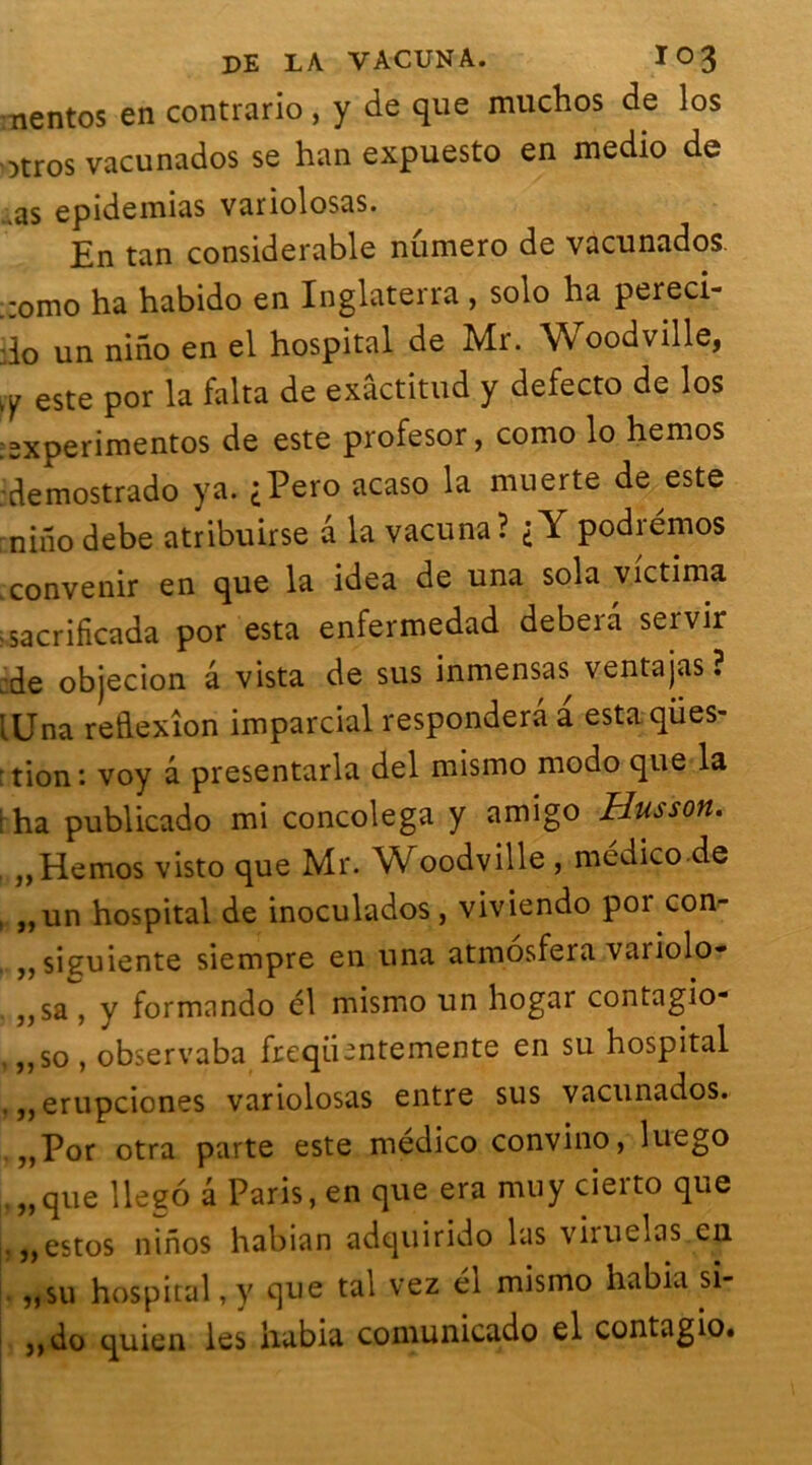 nentos en contrario , y de que muchos de los otros vacunados se han expuesto en medio de .as epidemias variolosas. En tan considérable numéro de vacunados ,:omo ha habido en Inglaterra , solo ha pereci- :lo un nino en el hospital de Mr. \\ oodville, este por la falta de exâctitud y defecto de los :experimentos de este profesor, como lo hernos •demostrado ya. <Pero acaso la muerte de este nino debe atribuirse a la vacuna? i Y podrémos .convenir en que la idea de una sola victima -sacrificada por esta enfermedad debera servir :de objecion â vista de sus inmensas ventajas ? lUna reldexîon imparcial responderâ a esta qües- :tion*. voy â presentarla del mismo modo que la ! ha publicado mi concolega y amigo Husson. ,,Hemos visto que Mr. Woodville , medico de , „un hospital de inoculados, viviendo poi con- ,,sieuiente siempre en una atmosfera variolo- ,,sa , y formando él mismo un hogar contagio- , ,,so , observaba freqü-ntemente en su hospital .erupciones variolosas entre sus vacunados. ,,Por otra parte este médico convino, luego „que llegô â Paris, en que era mu y cierto que |. ,,estos ninos habian adquirido las viruelas en „su hospital, y que tal vez él mismo habia si- ,,do quien les habia comunicado el contagio.