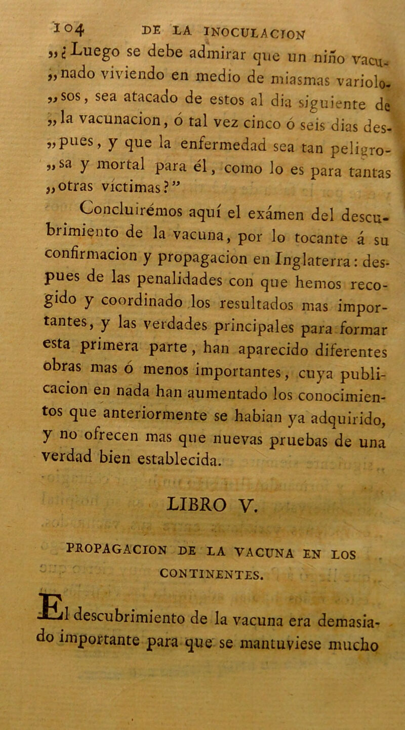 i> 1 Luego se debe admirar que un niho vacu- „nado viviendo en medio de miasmas variolo- ,jSos, sea atacado de estos al dia siguiente de „la vacunacion, 6 tal vez cinco 6 seis dias des- „pues, y que la enfermedad sea tan peligro- „ sa y mortal para él, como lo es para tantas „otras victimas ?” Concluirémos aqui el examen del descu- brimiento de la vacuna, por lo tocante â su confirmacion y propagacion en Inglaterra : des- pues de las penalidades con que hernos reco- gido y coordinado los resultados mas impor- tantes, y las verdades principales para formar esta primera parte, han aparecido diferentes obras mas 6 menos importantes, cuya publi- cacion en nada han aumentado los conocimien- tos que anteriormente se habian ya adquirido, y no ofrecen mas que nuevas pruebas de una verdad bien establecida. LIBRO V. propagacion de la vacuna EN LOS CONTINENTES. ■Eil descubrimiento de la vacuna era demasia- do importante para que se mantuviese mucho