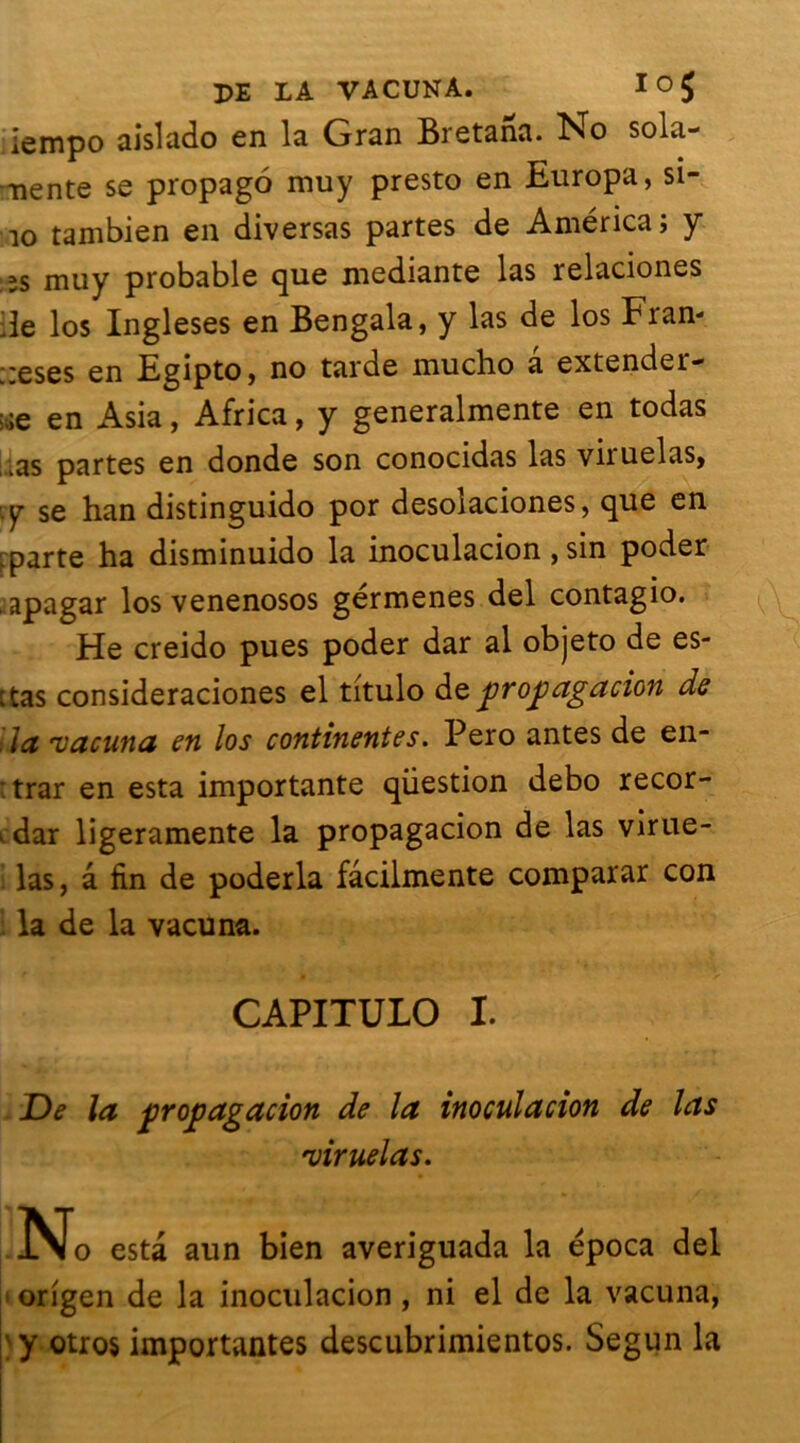 ;iempo aislado en la Gran Bretana. No sola- nente se propago muy presto en Europa, si- io tambien en diversas partes de America; y îs muy probable que mediante las relaciones île los Ingleses en Bengala, y las de los Fran- ;;eSes en Egipto, no tarde muclio a extender- :.;e en Asia, Africa, y generalmente en todas lias partes en donde son conocidas las viruelas, :y se han distinguido por desolaciones, que en ;parte ha disminuido la inoculacion, sin poder apagar los venenosos gérmenes del contagio. He creido pues poder dar al objeto de es- ctas consideraciones el titulo de propagation de la 'vacuna en los continentes. Pero antes de en- : trar en esta importante question debo recor- ^dar ligeramente la propagacion de las virue- las, â fin de poderla fâcilmente comparar con la de la vacuna. CAPITUIO I. De la propagation de la inoculation de las 'viruelas. No esta aun bien averiguada la época del origen de la inoculacion , ni el de la vacuna, ' y otros importantes descubrimientos. Segun la