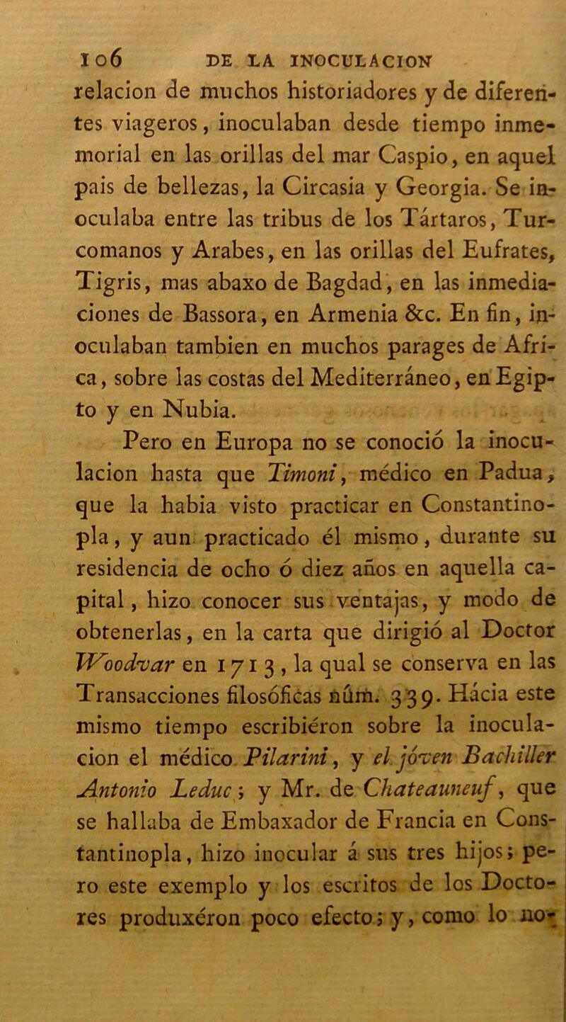 relacion de muchos historiadores y de difereri- tes viageros, inoculaban desde tiempo inme- morial en las orillas del mar Caspio, en aquel pais de bellezas, la Circasia y Georgia. Se in- oculaba entre las tribus de los Târtaros, Tur- comanos y Arabes, en las orillas del Eufrates, Tigris, mas abaxo de Bagdad , en las inmedia- ciones de Bassora, en Armenia &c. En fin, in- oculaban tambien en muchos parages de Afri- ca , sobre las costas del Mediterrâneo, en Egip- to y en Nubia. Pero en Europa no se conocio la inocu- lacion hasta que Timoni, médico en Padua, que la habia visto practicar en Constantino- pla, y aun practicado él mismo, durante su residencia de ocho 6 diez anos en aquella ca- pital, hizo conocer sus ventajas, y modo de obtenerlas, en la carta que dirigio al Doctor Wood'var en i y i 3 , la quai se conserva en las Transacciones filosoficas num. 3 39. Hacia este mismo tiempo escribiéron sobre la inocula- tion el médico Pilarini, y el joven Bachiller Antonio Leduc;, y Mr. de Chateauneuf, que se hallaba de Embaxador de Francia en Cons- tantinopla, hizo inocular â sus très hijos; pe- ro este exemplo y los escritos de los Docto- res produxéron poco efecto ; y > como lo no>