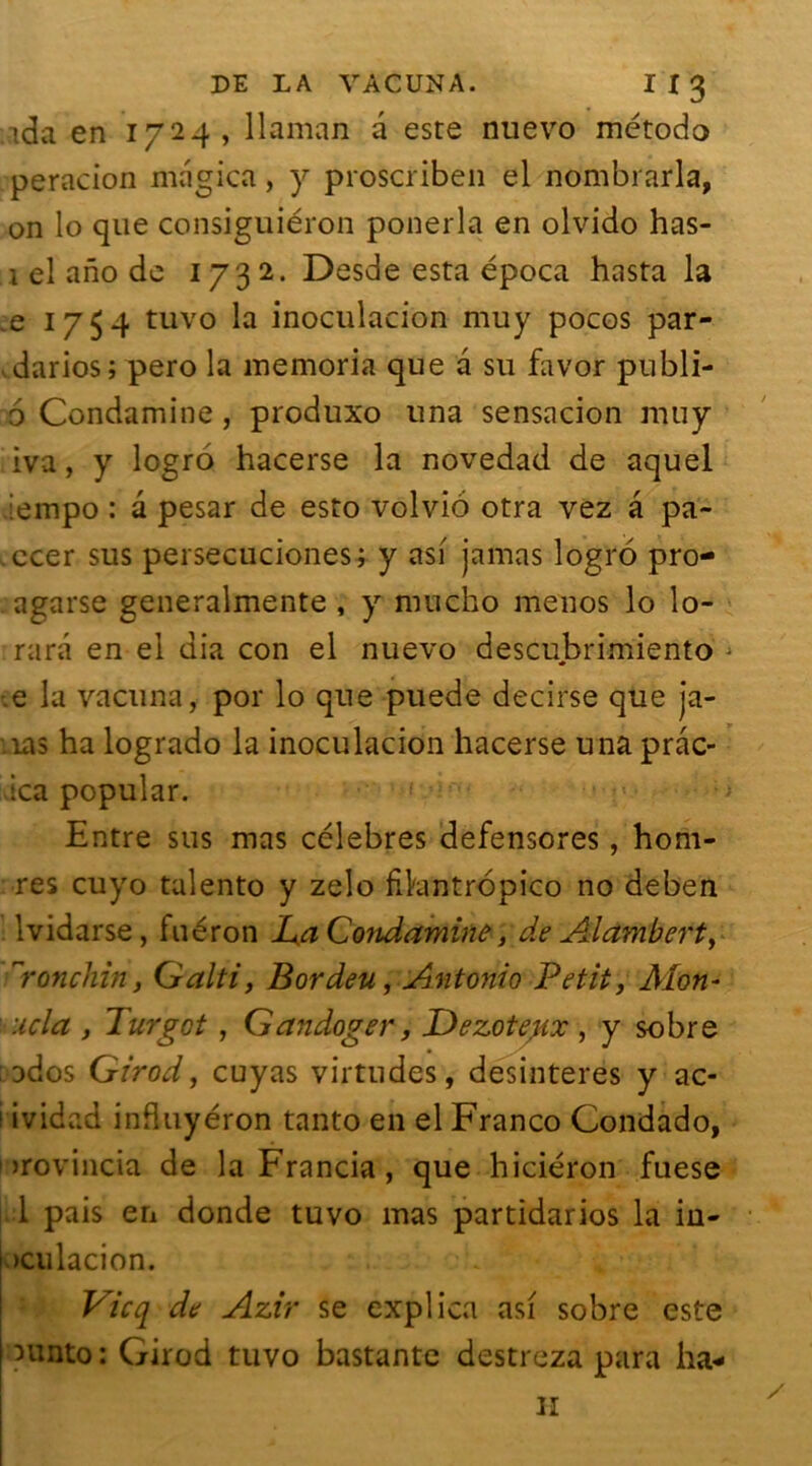 tda en 1724, llaman a este nuevo método peracion magica, y proscriben el nombrarla, on lo que consiguiéron ponerla en olvido has- 1 el ano de 1732. Desde esta época hasta la ,e 1754 tuvo la inoculacion muy pocos par- darios; pero la memoria que a su favor publi- 6 Condamine, produxo una sensacion muy iva, y logro hacerse la novedad de aquel :empo : a pesar de esto volvio otra vez â pa- .ccer sus persecuciones; y asi jamas logro pro- agarse generalmente , y nmeho menos lo lo- rarâ en el dia con el nuevo descubrimiento •e la vacuna, por lo que puede decirse que ja- îas ha logrado la inoculacion hacerse una prâc- -ica popular. Entre sus mas célébrés defensores, hom- res cuyo talento y zelo fikintropico no deben lvidarse, fuéron JUa Condamine, de Alambert, ronchin y Galti, Bordeu, Antonio Petit} Alon- l’Ucla , Turgct, Gandoger, Dezotegx , y sobre ados Girod, cuyas virtudes, desinteres y ac- 1 ividad influyéron tanto en el Franco Condado, )>rovincia de la Francia, que hiciéron fuese 1 pais en donde tuvo mas partidarios la in- >ciilacion. Vicq de Azir se explica asi sobre este ^unto : Girod tuvo bastante destreza para ha-