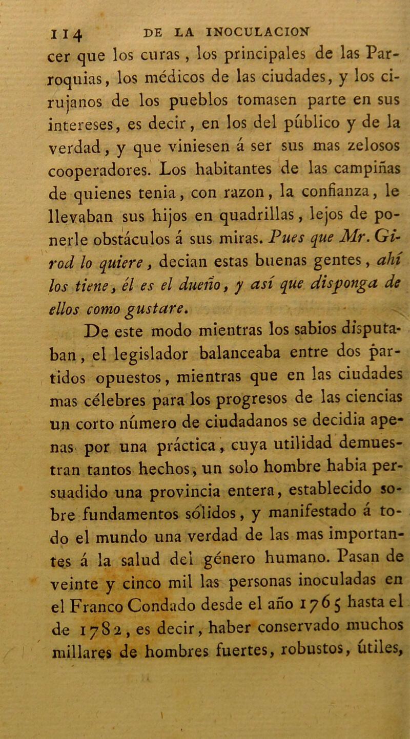 cer que los curas, les principales de las Par- roquias, los médicos de las ciudades, y los ci- rujanos de los pueblos tomasen parte en sus intereses, es decir, en los del publico y de la verdad, y que viniesen a ser sus mas zelosos cooperadores. Los habitantes de las campinas de quienes ténia, con razon, la confianza, le llevaban sus hijos en quadrillas, lejos de po- nerle obstâculos â sus miras. Pues que Mr. Gi- rod lo quiere, decian estas buenas gentes, alri los tiene y él es el due no t y asi que disponga de ellos como gustare. De este modo mientras los sabios disputa- ban, el legislador balanceaba entre dos par- tidos opuestos, mientras que en las ciudades mas célébrés para los progresos de las ciencias un corto numéro de ciudadanos se decidia ape- nas por una prâctica, cuya utilidad demues- tran tantos hechos, un solo hombre habia per- suadido una provincia entera, establecido so- bre fundamentos solidos, y manifestado a to- do el mundo una verdad de las mas importan- tes a la salud dei género humano. Pasan de veinte y cinco mil las personas inoculadas en el Franco Condado desde el ano 1765 hasta el de 1782, es decir, haber conservado muchos mil lares de hombres fuertes, robustos, utiles,
