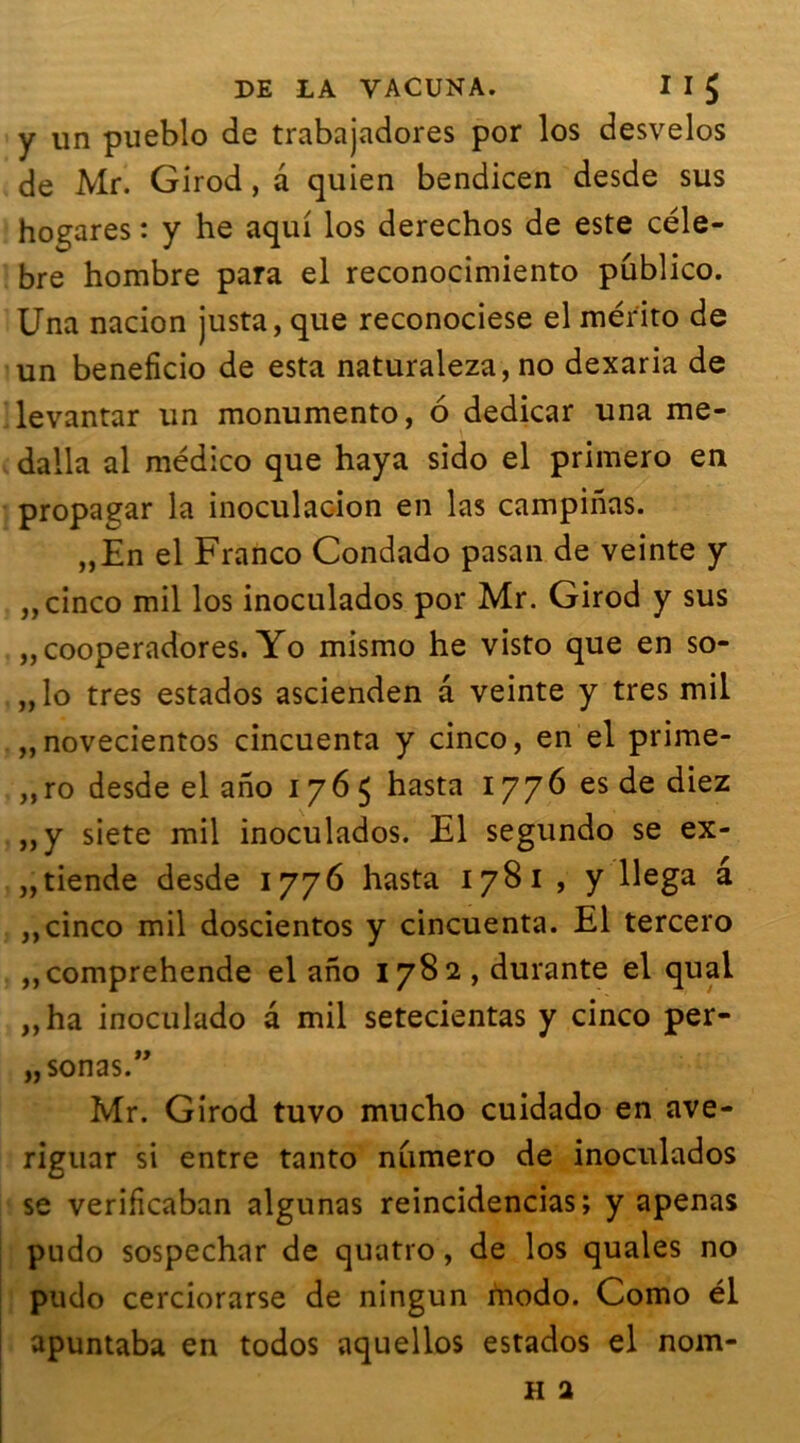 y un pueblo de trabajadores por los desvelos de Mr. Girod , a quien bendicen desde sus hogares : y he aqui los derechos de este célé- bré hombre para el reconocimiento publico. Una nacion justa, que reconociese el mérito de un beneficio de esta naturaleza, no dexaria de levantar un monumento, 6 dedicar una me- dalla al médico que haya sido el primero en propagar la inoculacion en las campinas. „En el Franco Condado pasan de veinte y „ cinco mil los inoculados por Mr. Girod y sus „ cooperadores. Yo mismo he visto que en so- „lo très estados ascienden a veinte y très mil „novecientos cincuenta y cinco, en el prime- „ro desde el ano 1765 hasta 1776 es de diez „y siete mil inoculados. El segundo se ex- „tiende desde 1776 hasta 1781 , y llega â ,, cinco mil doscientos y cincuenta. El tercero ,,comprehende el ano 1782 , durante el quai „ha inoculado a mil setecientas y cinco per- „ sonas.” Mr. Girod tuvo mucho cuidado en ave- riguar si entre tanto numéro de inoculados se verificaban algunas reincidencias; y apenas pudo sospechar de quatro, de los quales no pudo cerciorarse de ningun modo. Como él apuntaba en todos aquellos estados el nom-