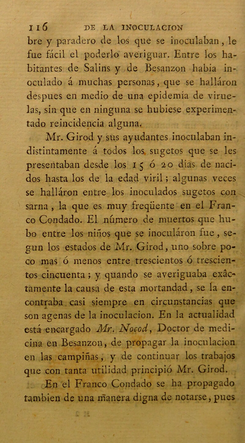 bre y paradero de los que se inoculaban, le fue façil el poderlo averiguar. Entre los ha- bitantes de Salins y de Besanzon habia in- oculado a mu ch as personas, que se hallaron despues en medio de una epidemia de virue- las, sin que en ninguna se hubiese experimen- tado reincidencia alguna. Mr. Girod y sus ayudantes inoculaban in- distintamente a todos los. sugetos que se les presentaban desde los 15 6 20 dias de naci- dos hasta los de la edad viril ; algunas veces se hallaron entre los inoculados sugetos con sarna , la que es muy frequente en el Fran- co Condado. El numéro de muertos que hu- bo entre los niiios que se inocu.laron fue , se- gun los estados de Mr. Girod, uno sobre po- co mas 6 menos entre trescientos 6 trescien- tos cincuenta ; y quando se averiguaba exâc- tamente la causa de esta mortandad, se la en- contraba casi siempre en circunstancias que son agenas de la inoculacion. En la actualidad esta encargado Mr. Nocod, Doctor de medi- cina en Besanzon, de propagar la inoculacion en las campinas, y de continuar los trabajos que con tanta utilidad principio Mr. Girod. En el Franco Condado se ha propagado tambien de una manera digna de notarse, pues