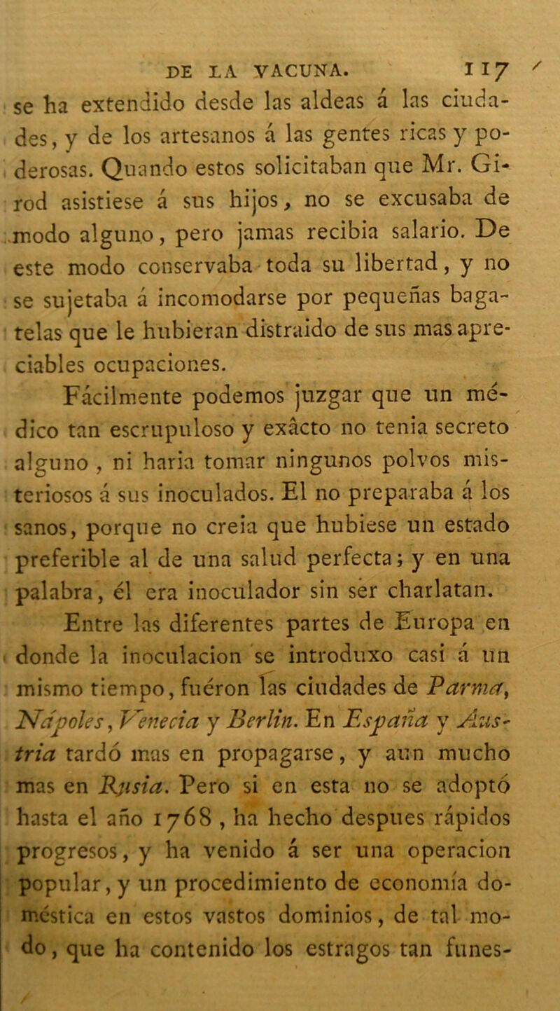 se ha extendido desde las aldeas a las ciuda- des, y de los artesanos a las gentes ricas y po- derosas. Quando estos solicitaban que Mr. Gi- rod asistiese a sus hijos, no se excusaba de modo alguno, pero jamas recibia salario. De este modo conservaba toda su libertad, y no se sujetaba a incomodarse por pequenas baga- telas que le hubieran distraido de sus masapre- ciables ocupaciones. Fàcilmente podemos juzgar que un mé- dico tan escrupuloso y exâcto no ténia secreto alguno , ni baria tomar ningunos polvos mis- teriosos a sus inoculados. El no preparaba a los sanos, porque no creia que hubiese un estado preferible al de una salud perfecta; y en una palabra, él era inoculador sin ser charlatan. Entre las diferentes partes de Europa en donde la inoculacion se introduxo casi a un mismo tiempo, fuéron las ciudades de Partit#, Ndpôles, Venecia y Berlin. En Espana y Ans* tria tardo mas en propagarse, y aun mucho mas en Rjisia. Pero si en esta no se adopto hasta el ano 1768 , ha hecho despues râpidos progresos, y ha venido a ser una operacion popular, y un procedimiento de economia do- mcstica en estos vastos dominios, de tal mo- do , que ha contenido los estragos tan fîmes-