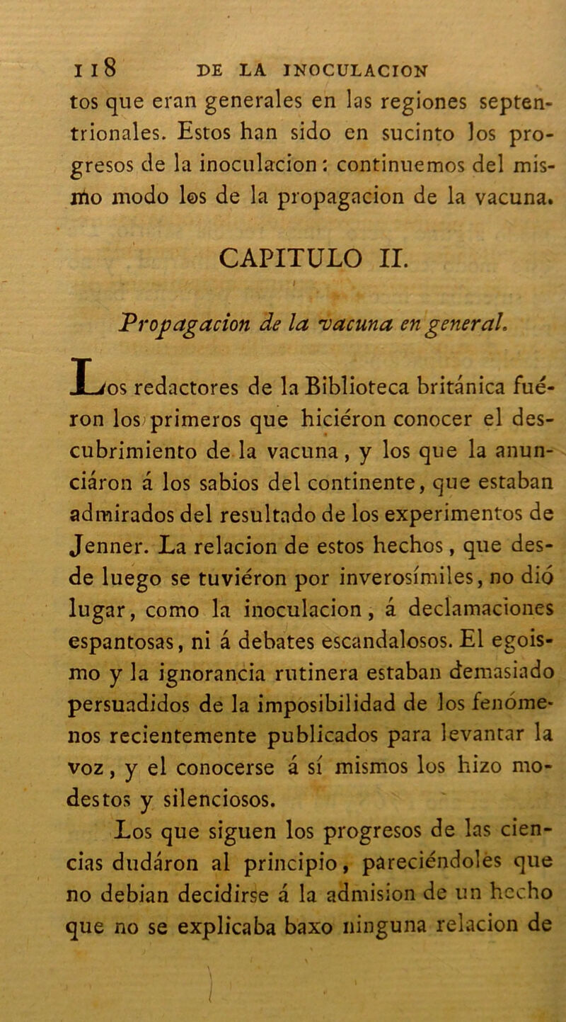 tos que eran generales en las regiones septen- trionales. Estos han sido en sucinto los pro- gresos de la inoculacion : continuemos del mis- jtio modo los de la propagacion de la vacuna. CAPITULO IL i Vropagacion de la ruacuna en general, Los redactores de la Biblioteca britânica fué- ron losprimeros que hiciéron conocer el des- cubrimiento de la vacuna, y los que la anun- ciâron a los sabios del continente, que estaban admirados del resultado de los experimentos de Jenner. La relacion de estos hechos, que des- de luego se tuviéron por inverosimiles, no dio lugar, como la inoculacion, â declamaciones espantosas, ni a debates escandalosos. El egois- mo y la ignorancia rutinera estaban demasiado persuadidos de la imposibilidad de los fenome* nos recientemente publicados para levantar la voz, y el conocerse a si mismos los hizo mo- destos y silenciosos. Los que siguen los progresos de las cien- cias dudaron al principio, pareciéndolès que no debian decidirse a la admision de un hecho que no se explicaba baxo ninguna relacion de ) ; ' • ’ •