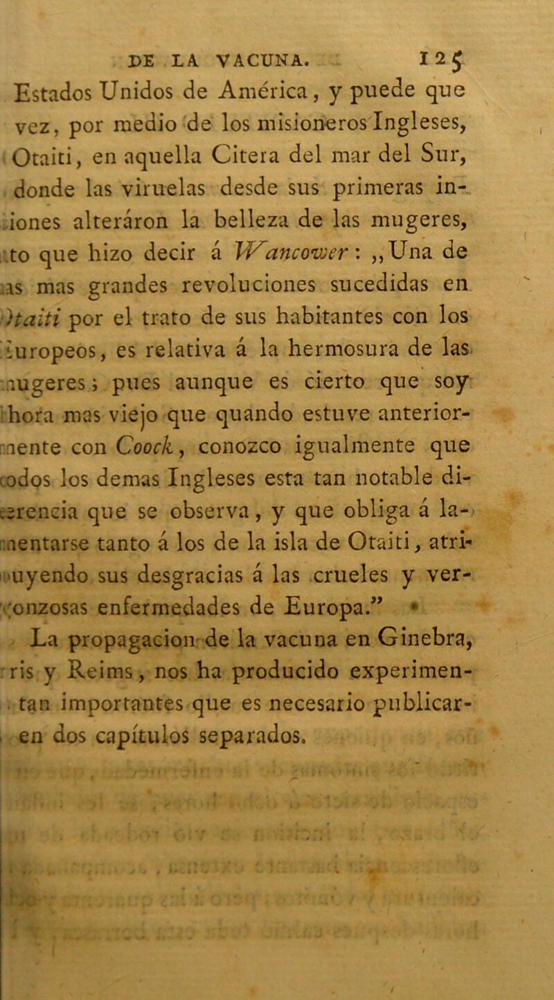Estados Unidos de America, y puede que vez, por medio de los misioneros Ingleses, Otaiti, en aquella Citera del mar del Sur, donde las viruelas desde sus primeras in- ..iones alteraron la belleza de las mugeres, to que hizo decir a W'ancoiver : ,,Una de as mas grandes révoluciones sucedidas en )taiti por el trato de sus habitantes con los iuropeos, es relativa â la hermosura de las nugeres ; pues aunque es cierto que soy hora mas viejo que quando estuve anterior- nente con Coock, conozco igualmente que ados los demas Ingleses esta tan notable di- .erencia que se observa, y que obliga â la- .nentarse tanto a los de la isla de Otaiti, atri- uyendo sus desgracias a las crueles y ver- onzosas enferrnedades de Europa.” • La propagacion de la vacuna en Ginebra, ris y Reims, nos ha producido experimen- tan importantes que es necesario publicar- en dos capkulos separados.