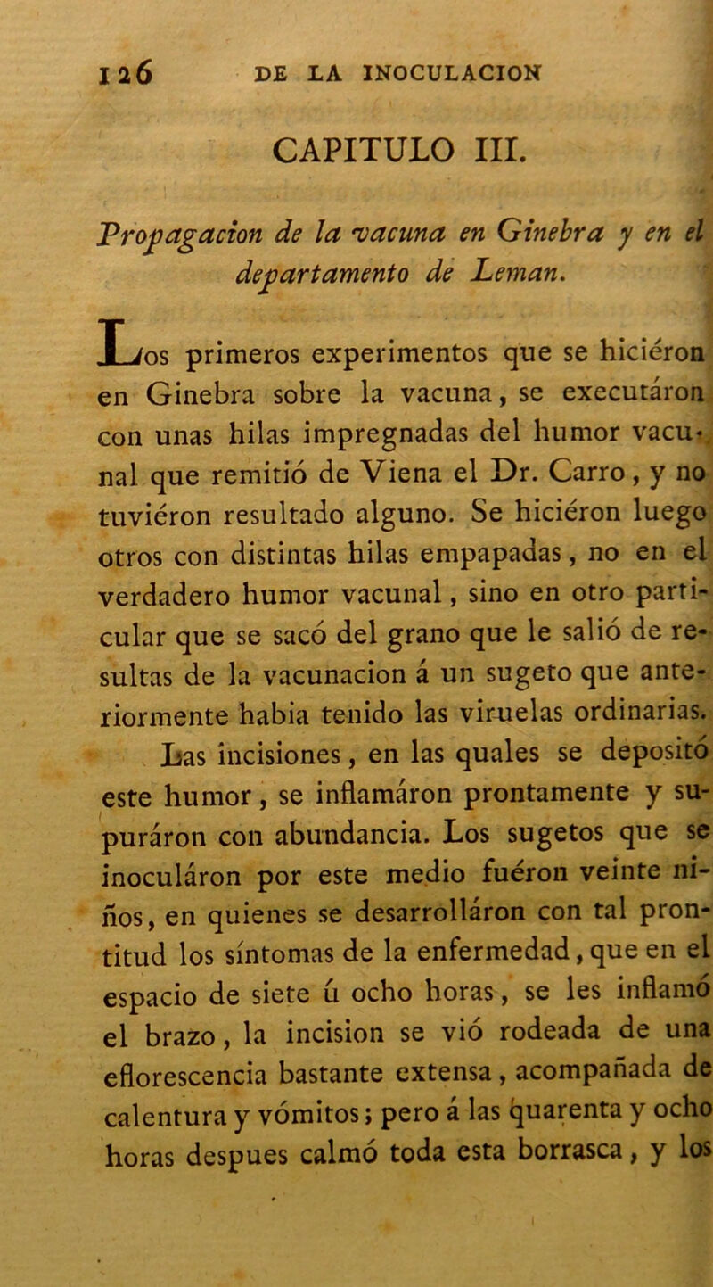 CAPITULO III. Propagation de la 'vacuna en Ginebra y en el departamento de Léman. Xjos primeros experimentos que se hiciéron en Ginebra sobre la vacuna, se executàron con unas hilas impregnadas del humor vacu« nal que remitio de Viena el Dr. Carro, y no tuviéron resultado alguno. Se hiciéron luego otros con distintas hilas empapaaas, no en el verdadero humor vacunal, sino en otro parti- cular que se saco del grano que le salio de re* sultas de la vacunacion â un sugeto que ante- riormente habia tenido las viruelas ordinarias. Las incisiones, en las quales se deposito este humor, se inflamâron prontamente y su- puraron con abundancia. Los sugetos que se inoculâron por este medio fuéron veinte ni- nos, en quienes se desarrollâron con tal pron- titud los sintomas de la enfermedad, que en el espacio de siete u ocho horas, se les inflamo el brazo, la incision se vio rodeada de una eflorescencia bastante extensa, acompanada de calentura y vomitos ; pero â las quarenta y ocho horas despues calmo toda esta borrasca, y los