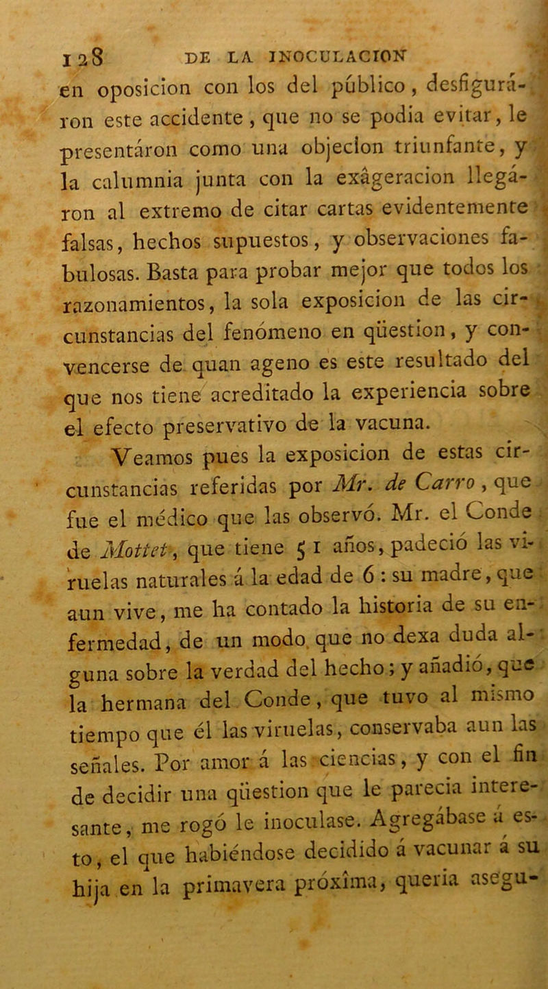en oposicion con los del publico, desfigura- ron este accidente , que no se podia evitar, le presentâron corno una objecion triunfante, y la calumnia junta con la exâgeracion llegâ- ron al extremo de citar cartas evidentemente falsas, hechos supuestos, y observaciones fa- bulosas. Basta para probar mejor que todos los razonamientos, la sola exposicion de las cir- . cunstancias del fenomeno en question, y con- vencerse de quan ageno es este resultado del que nos tiene acreditado la experiencia sobre el efecto preservativo de la vacuna. Veamos pues la exposicion de estas cir- cunstancias referidas por Mr. de C<?7?0,que.' fue el médico que las observo. Mr. el Conde de M/ottet, que tiene Ç i anos, padecio las vi- ruelas naturales à la edad de 6 : su madré, que aun vive, me ha contado la historia de su en* fermedad, de un modo que no dexa ducia ai- guna sobre la verdad del hecho ; y anadio, que la hermana del Conde, que tuvo al mismo tiempo que él las viruelas, conservaba aun las senales. Por amor a las:ciencias, y con el fin de decidir una question que le parecia intere- sante, me rogo le inoculase. Agregâbase â es- to, el que habiéndose decidido a vacunar à su hija en la primavera proxîma, queria asegu-