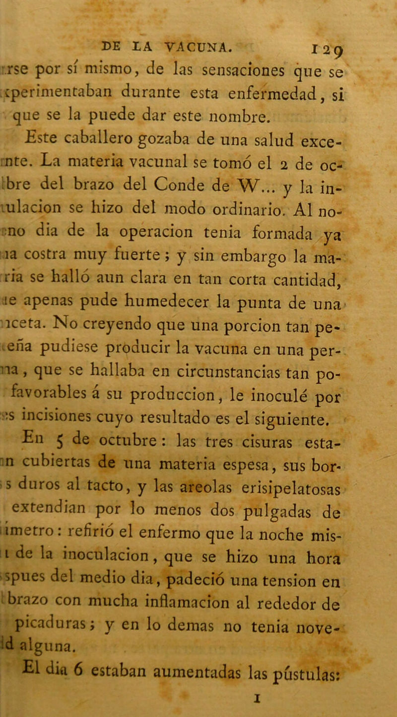 rse por si mismo, de las sensaciones que se cperimentaban durante esta enfermedad, si que se la puede dar este nombre. Este caballero gozaba de una salud exce- nte. La materia vacunal se tomo el 2 de oc- bre del brazo del Conde de W... y la in- ulacion se hizo del modo ordinario. Al no- no dia de la operacion ténia formada ya îa costra muy fuerte ; y sin embargo la ma- ria se hallo aun clara en tan corta cantidad, 1e apenas pude humedecer la punta de una iceta. No creyendo que una porcion tan pe- ena pudiese producir la vacuna en una per- na, que se hallaba en circunstancias tan po- favorables a su produccion, le inoculé por :s incisiones cuyo resultado es el siguiente. En $ de octubre : las très cisuras esta- n cubiertas de una materia espesa, sus bor- s duros al tacto, y las areolas erisipelatosas extendian por lo menos dos pulgadas de 1 imetro : refirio el enfermo que la noche mis- 1 de la inoculacion, que se hizo una hora spues del medio dia, padecio una tension en brazo con mucha inflamacion al rededor de picaduras; y en lo demas no ténia nove- d alguna. El dia 6 estaban aumentadas las pustulas: 1