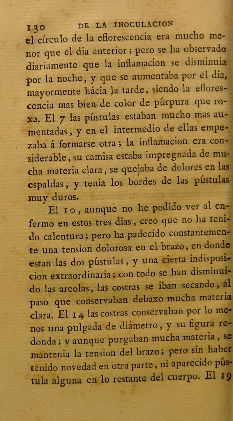 el circulo de la eflorescencia era mucho me- nor que el dia anterior ; pero se ha observado diariamente que la inflaïuaciori se disminuia por la noche, y que se aumentaba por el dia, mayormente hâcia la tarde, siendo la eflores- cencia mas bien de color de purpura que ro- xa. El 7 las pustulas estaban mucho mas au- mentadas, y en el intermedio de ellas empe- zaba a formarse otra ; la inflamacion era con- sidérable , su camisa estaba impregnada de mu- cha materia clara, se quejaba de dolores en las espaldas, y ténia los bordes de las pustulas muy duros. El i o , aunque no he podido ver al en- fermo en estos très dias, creo que no ha teni- do calentura ; pero ha padecido constantemen- te una tension dolorosa en el brazo, en donde estan las dos pûstulas, y una cierta indisposi- cion extraordinaria; con todo se han disminui- do las areolas, las costras se iban secando, al paso que conservaban debaxo mucha materia clara. El 14 las costras conservaban por lo me- nos una pulgada de diâmetro, y su figura re- donda; y aunque purgaban mucha materia , se mantenia la tension del brazo; pero sin haber tenido novedad en otra parte, ni aparecido pus- tula alguna en lo restante del cueipo. El 19