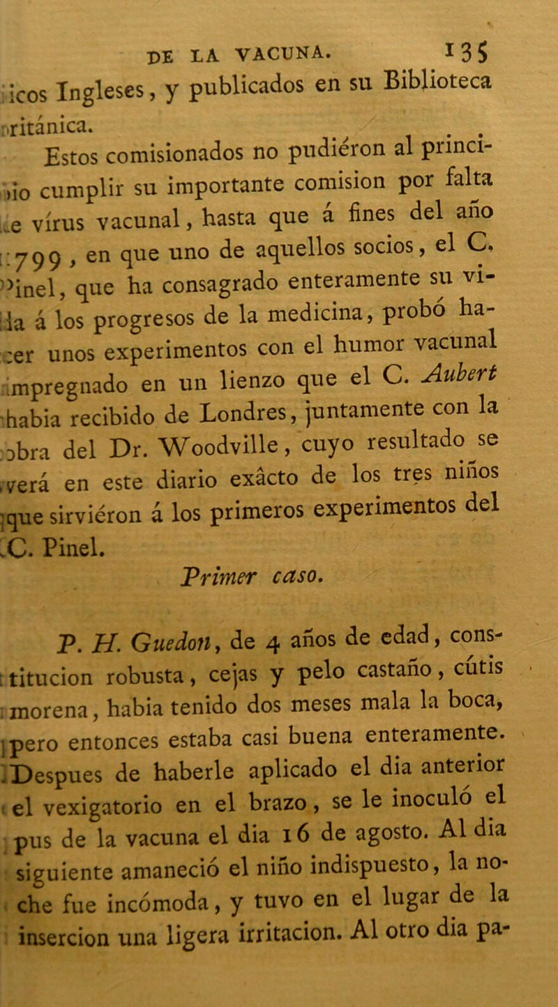 icos Ingleses, y publicados en su Biblioteca ;,ritânica. . . Estos comisionados no pudiéron al pnnci- ûo cumplir su importante comision por falta e virus vacunal, hasta que a fines del aiio 7 99 } en que uno de aquellos socios, el C. >inel, que ha consagrado enteramente su vi- da à los progresos de la medicina, probo ha- ;er unos experimentos con el humor vacunal impregnado en un lienzo que el C. Aubert habia recibido de Londres, juntamente con la Dbra del Dr. Woodville, cuyo resultado se ,yerâ en este diario exacto de los très ninos ;que sirviéron d los primeros experimentos del C. Pinel. Trimer caso. P. H. Guedoîi, de 4 ahos de edad, cons- : titucion robusta, cejas y pelo castano, cutis inorena, habia tenido dos meses mala la boca, jpero enfonces estaba casi buena enteramente. .Despues de haberle aplicado el dia antenor el vexigatorio en el brazo, se le inoculô el pus de la vacuna el dia 16 de agosto. Al dia siguiente amanecio el nino indispuesto, la no* che fue incomoda, y tuvo en el lugar de la insercion una ligera irritacion. Al otro dia pa-