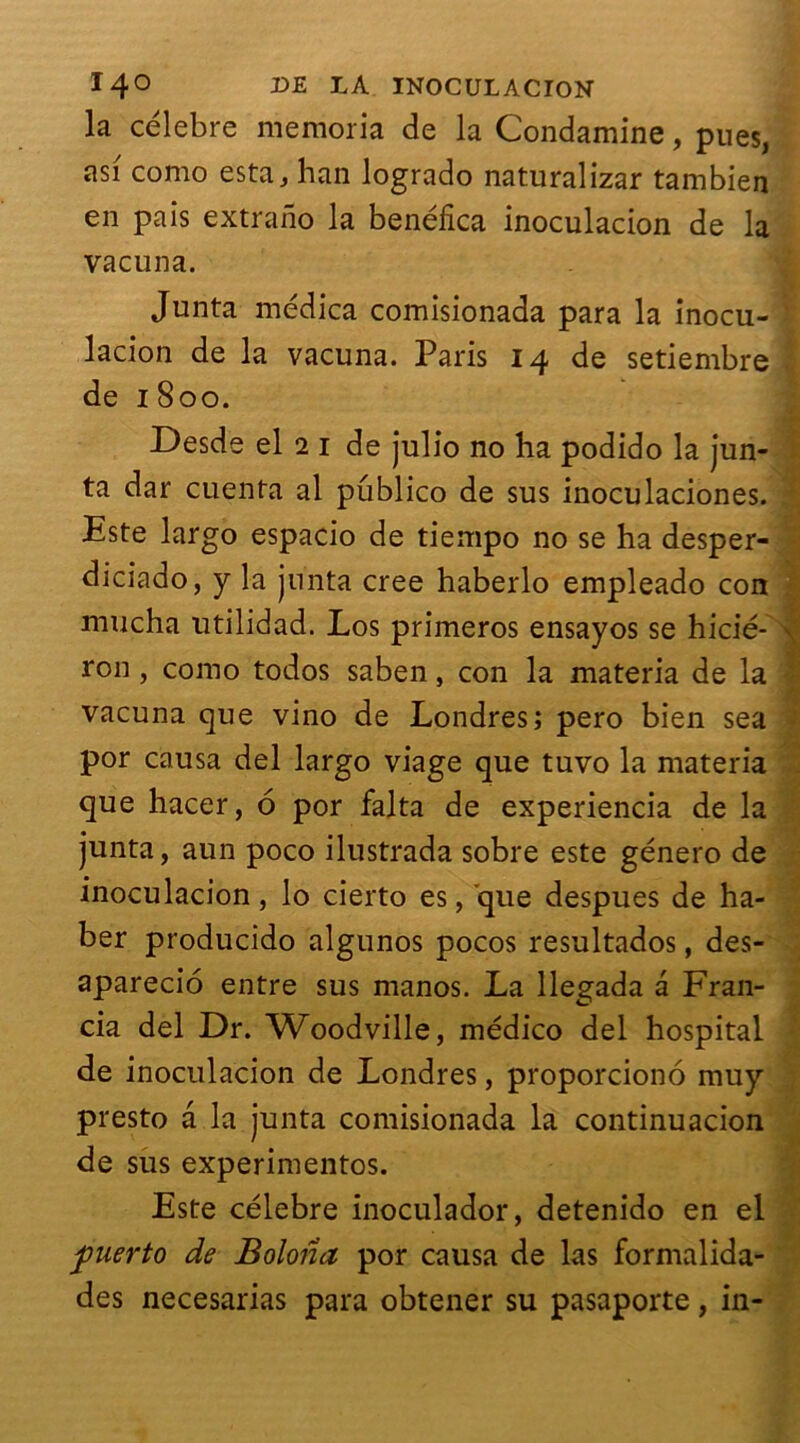 14° UE INOCUL ACION la célébré memoria de la Condamine, pues, asi como esta, han logrado naturalizar tambien en pais extrano la benéfica inoculacion de la vacuna. Junta médica comisionada para la inocu- lacion de la vacuna. Paris 14 de setiembre de 1 800. Desde el 2 1 de julio no ha podido la jun- ta dar cuenta al publico de sus inoculaciones. Este largo espacio de tiempo no se ha desper- diciado, y la junta créé haberlo empleado con mucha utilidad. Los primeros ensayos se hicié- ron, como todos saben, con la materia de la vacuna que vino de Londres; pero bien sea por causa del largo viage que tuvo la materia que hacer, 6 por falta de experiencia de la junta, aun poco ilustrada sobre este género de inoculacion, lo cierto es, que despues de ha- ber producido algunos pocos resultados, des- aparecio entre sus manos. La llegada a Fran- cia del Dr. Woodville, médico del hospital de inoculacion de Londres, proporciono muy presto a la junta comisionada la continuacion de sus experimentos. Este célébré inoculador, detenido en el f uerto de Bohria por causa de las formalida- des necesarias para obtener su pasaporte, in-