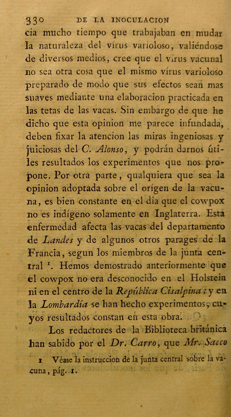 cia mucho tiempo que trabajaban en mudar la naturaleza del virus vanoloso, valiéndose de diversos medios, créé que el virus vacunal no sea otra cosa que el mismo virus varioloso preparado de modo que sus efectos sean mas suaves mediante una eîaboracion practicada en las tetas de las vacas. Sin embargo de que he dicho que esta opinion me parece infundada, deben fixar la atencion las miras ingeniosas y juiciosas del C. Alonso, y podràn darnos uti- les resultados los experimentos que nos pro- pone. Por otra parte, qualquiera que sea la opinion adoptada sobre el origen de la vacu- na, es bien constante en el dia que el cowpox no es indigeno solamente en Inglaterra. Esta enfermedad afecta las vacas del departamento de Landes y de algunos otros parages de la Francia, segun los miembros de la junta cen- tral r. Hemos demostrado anteriormente que el cowpox no era desconocido en el Holstein ni en el centro de la Le public a Cisalpina ; y en la Lombardia se han hecho experimentos y cu- yos resultados constan en esta obra. Los redactores de la Biblioteca brîtanica han sabido por el Dr. Carro, que Mr. Sacco i Véase la instruccion de la junta central sobre la va- ■Cuna, pag. I.