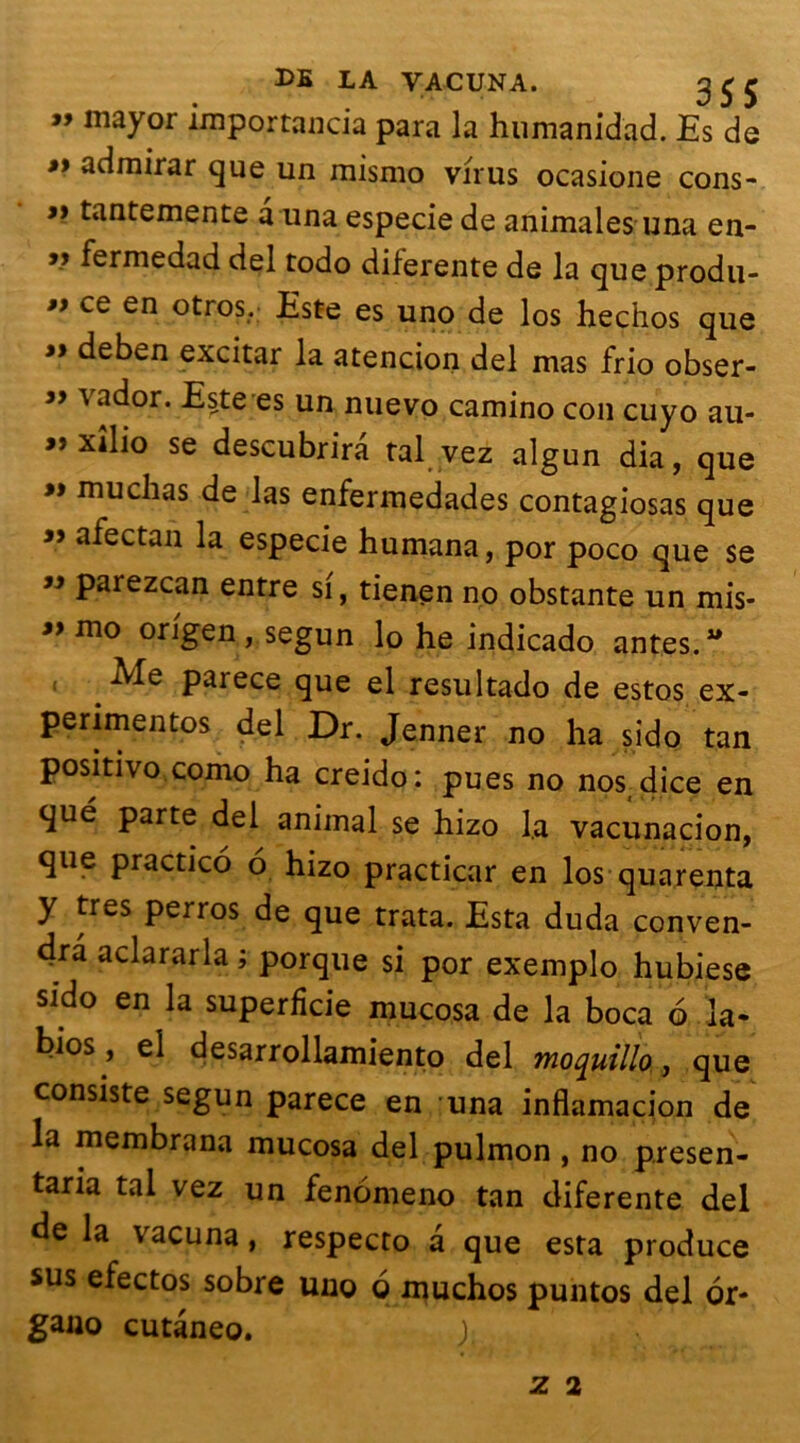 » mayor importancia para la humanidad. Es de »> admirar que un mismo virus ocasione cons- » tantemente a una especie de animales una en- » fermedad del todo dilerente de la que produ- » ce en otros. Este es uno de los hechos que » deben excitar la atencion del mas frio obser- » vador. Este es un nuevo camino cou cuyo au- «xîlio se descubrirâ tal vez algun dia, que muchas de las enfermedades contagiosas que ” afectan la especie humana, por poco que se » parezcan entre si, tienen no obstante un mis- «mo origen, segun lo he indicado antes. Me paiece que el resultado de estos ex- perimentos del Dr. Jenner no ha sido tan positivo como ha creido: pues no nos dice en que parte del animal se hizo la vacunacion, que practico 6 hizo practicar en los quarenta y très perros de que trata. Esta duda conven- 4râ aclararla ; porque si por exemplo hubiese sido en la superficie mucosa de la boca 6 la- bios, el desarrollamiento del moquillo, que consiste segun parece en una inflamacion de la membrana mucosa del pulmon , no presen- taria tal vez un fenomeno tan diferente del de la vacuna, respecto a que esta produce sus efectos sobre uno g muchos puntos del or- gano cutâneo. ). Z 2