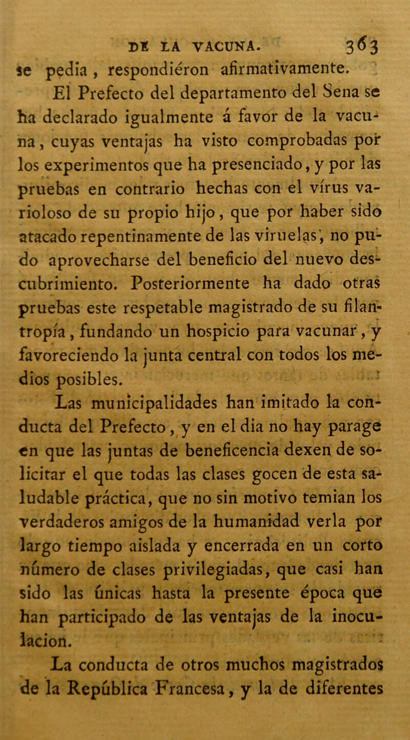 se pedia , respondiéron afirmativamente. El Prefecto del departamento del Sena se ha declarado igualmente a favor de la vacu- na, cuyas ventajas ha visto comprobadas poi* îos experimentos que ha presenciado, y por las pruebas en contrario hechas con el virus va- rioloso de su propio hijo, que por haber sido atacado repentinamente de las viruelas’, no pli- do aprovecharse del beneficio del nuevo des- cubrimiento. Posteriormente ha dado otras pruebas este respetable magistrado de su fïlan- tropia , fundando un hospicio para vacunar, y favoreciendo la junta central con todos los me- dios posibles. Las municipalidades han imitado la con- ducta del Prefecto , y en el dia no hay parage en que las juntas de beneficencia dexen de so- licitar el que todas las clases gocen de esta sa- ludable prâctica, que no sin motivo temian los verdaderos amigos de la humanidad verla por largo tiempo aislada y encerrada en un corto numéro de clases privilegiadas, que casi han sido las unicas hasta la présente época que han participado de las ventajas de la inocu- lacion. La conducta de otros muchos magistrados de la Republica Francesa, y la de diferentes