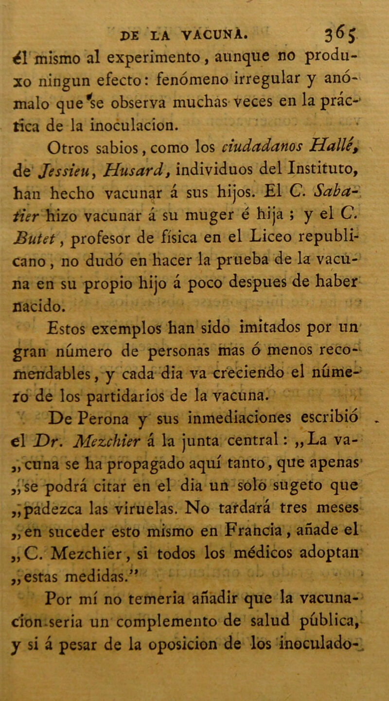 é\ mismo al experimento, aunque no produ- xo ningun efecto: fenomeno irregular y ano- malo que*se observa muchas veces en la prac-’ tica de la inoculacion. Otros sabios, como los ciudadanos Halle, de Jessieu, Husard, individuos del Instituto, han hecho vacunar a sus hijos. El C. Saba- tier hizo vacunar a su muger é hija ; y el C. Butet, profesor de fisica en el Liceo republi- cano , no dudo en hacer la priieba de la vacu- na en su propio hijo a poco despues de haber nacido. Estos exemplos han sido imitados por un gran numéro de personas mas 6 menos reco- mendables, y cada dia va creciendo el nûme- ro de los partidarios de la vacuna. De Perona y sus inmediaciones escribio el Dr. Mezchier a la junta central : „La va- „cuna se ha propagado aqui tanto, que apenas „ se podrâ citar en el dia un solo sugeto que „padezca las viruelas. No tardarâ très meses ,, en suceder esto mismo en Francia, anade el ,,C. Mezchier, si todos los médicos adoptait „ estas medidas.,, Por mi no temeria anadir que la vacuna- cion.séria un complemento de salud püblica, y si â pesar de la oposicion de los inoculado-