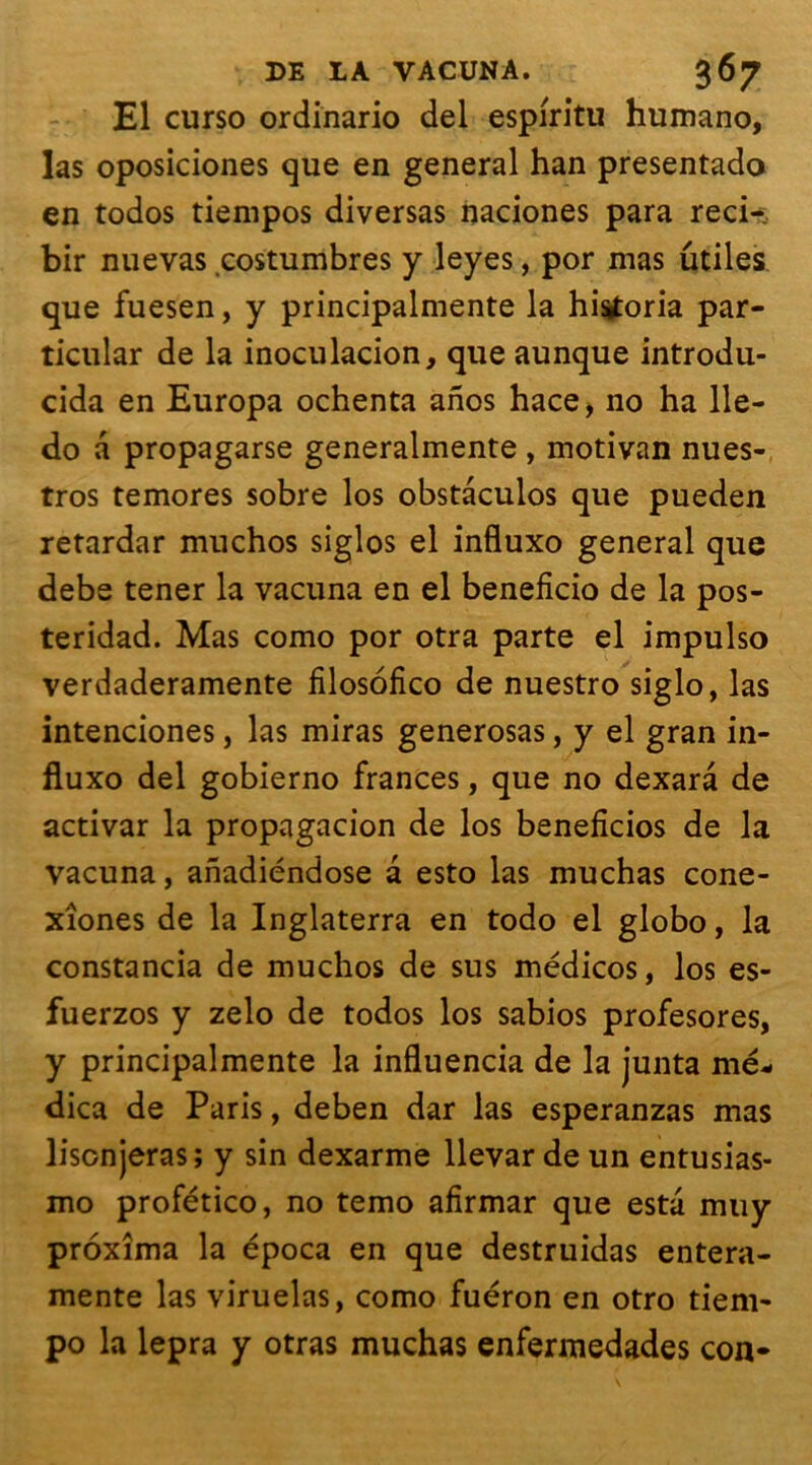 El curso ordinario del espiritu humano, las oposiciones que en general han presentado en todos tiempos diversas naciones para reci-. bir nuevas costumbres y leyes, por mas utiles que fuesen, y principalmente la histforia par- ticular de la inoculacion, que aunque introdu- cida en Europa ochenta anos hace, no ha 11e- do a propagarse generalmente , motivan nues- tros temores sobre los obstâculos que pueden retardar muchos siglos el influxo general que debe tener la vacuna en el beneficio de la pos- teridad. Mas como por otra parte el impulso verdaderamente filosofico de nuestro siglo, las intenciones, las miras generosas, y el gran in- fluxo del gobierno frances, que no dexara de activar la propagacion de los beneficios de la vacuna, anadiéndose a esto las muchas cone- xîones de la Inglaterra en todo el globo, la constancia de muchos de sus médicos, los es- fuerzos y zelo de todos los sabios profesores, y principalmente la influencia de la junta me- dica de Paris, deben dar las esperanzas mas liscnjeras ; y sin dexarme llevar de un entusias- mo profético, no temo afirmar que esta muy proxîma la época en que destruidas entera- mente las viruelas, como fuéron en otro tiem- po la lepra y otras muchas enfermedades con*