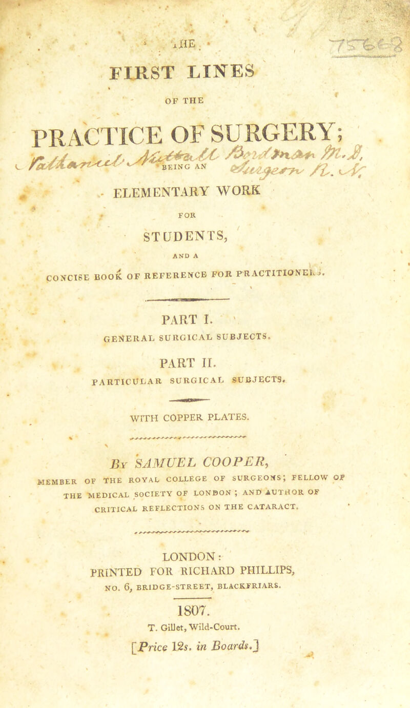 FIRST LINES OF THE PRACTICE OF SURGERY; INC AN S&iijesyx, /fa ^ - ELEMENTARY WORK | w * FOR STUDENTS, AND A CONCISE BOOK OF REFERENCE FOR PRACTITIONER j. PART I. general surgical subjects. PART II. PARTICULAR SURGICAL SUBJECTS. WITH COPPER PLATES. By SAMUEL COOPER, MEMBER OF THE ROYAL COLLEGE OF SURGEONS; FELLOW OF THE MEDICAL SOCIETY OF LONDON ; AND AUTHOR OF CRITICAL REFLECTIONS ON THE CATARACT. LONDON: PRINTED FOR RICHARD PHILLIPS, NO. 6, BRIDGE-STREET, BLACKFRIARS. 1807. T. GiUet, Wild-Court. [Price 12s. in Boards