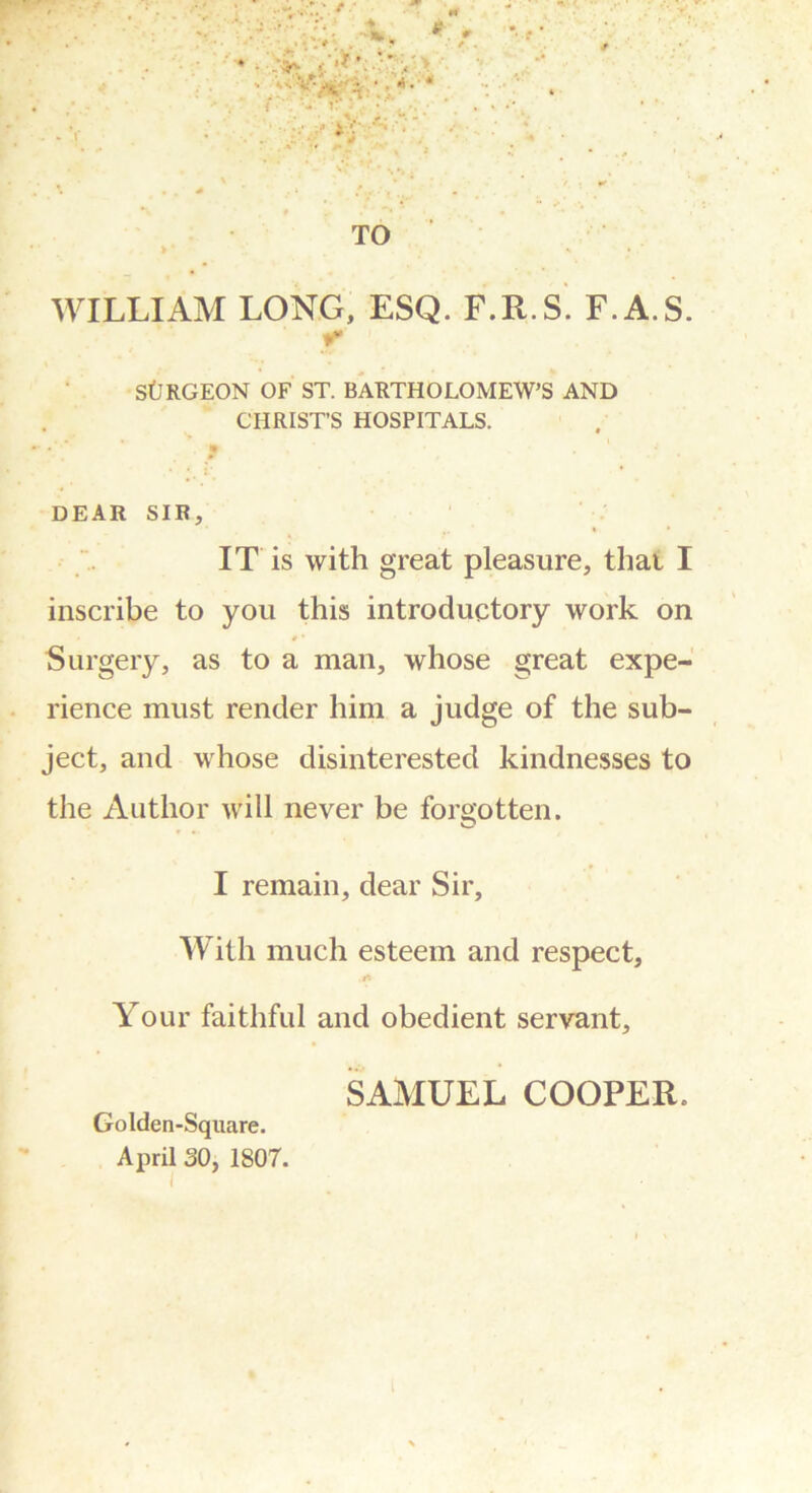 WILLIAM LONG, ESQ. F.R.S. F.A.S. r SfJRGEON OF ST. BARTHOLOMEW’S AND CHRIST’S HOSPITALS. ■ 'f ' • *. I * DEAR SIR, IT is with great pleasure, that I inscribe to you this introductory work on • # • Surgery, as to a man, whose great expe- rience must render him a judge of the sub- ject, and whose disinterested kindnesses to the Author will never be forgotten. I remain, dear Sir, With much esteem and respect, Your faithful and obedient servant, SAMUEL COOPER. Golden-Square. April SO, 1807.