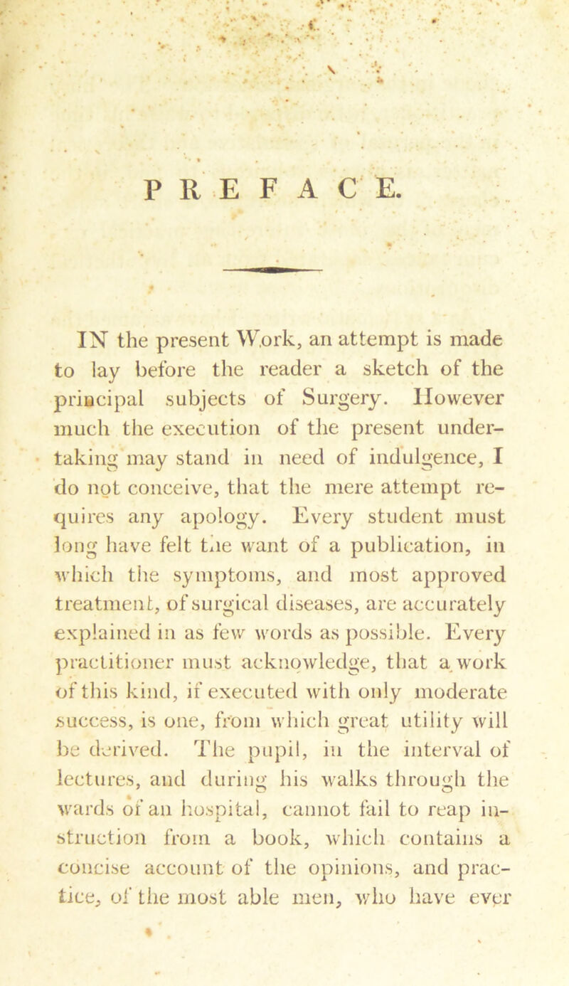 • ■% . P R E F A C E. IN the present Work, an attempt is made to lay before the reader a sketch of the principal subjects of Surgery. However much the execution of the present under- taking may stand in need of indulgence, I do not conceive, that the mere attempt re- quires any apology. Every student must long have felt Lie want of a publication, in which tiie symptoms, and most approved treatment, of surgical diseases, are accurately explained in as few words as possible. Every practitioner must acknowledge, that a work of this kind, if executed with only moderate success, is one, from which great utility will be derived. The pupil, in the interval of lectures, and during his walks through the wards of an hospital, cannot fail to reap in- struction from a book, which contains a concise account of the opinions, and prac- tice, of tiie most able men, who have ever