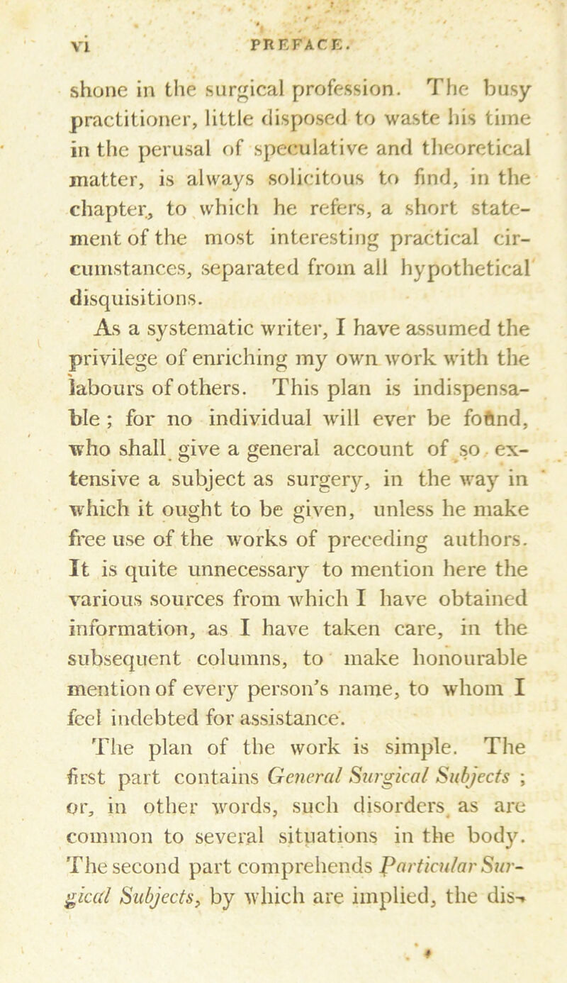 shone in the surgical profession. The busy- practitioner, little disposed to waste his time in the perusal of speculative and theoretical matter, is always solicitous to find, in the chapter, to which he refers, a short state- ment of the most interesting practical cir- cumstances, separated from all hypothetical disquisitions. As a systematic writer, I have assumed the privilege of enriching my own work with the labours of others. This plan is indispensa- ble ; for no individual will ever be foftnd, who shall give a general account of so ex- tensive a subject as surgery, in the way in which it ought to be given, unless he make free use of the works of preceding authors. It is quite unnecessary to mention here the various sources from which I have obtained information, as I have taken care, in the subsequent columns, to make honourable mention of every person’s name, to whom I feel indebted for assistance. The plan of the work is simple. The first part contains General Surgical Subjects ; or, in other words, such disorders as are common to several situations in the body. The second part comprehends particular Sur- gical Subjects, by which are implied, the dis-» l