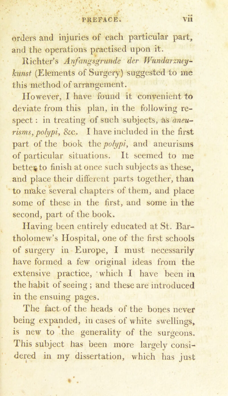 orders and injuries of each particular part, and the operations practised upon it. Itichter's Anfangsgrunde der JVundarzmy- kunst (Elements of Surgery) suggested to me this method of arrangement. However, I have found it convenient to deviate from this plan, in the following re- spect : in treating of such subjects, as aneu- risms, polypi, &c. I have included in the first part of the book the polypi, and aneurisms of particular situations. It seemed to me better to finish at once such subjects as these, and place their different parts together, than to make several chapters of them, and place some of these in the first, and some in the second, part of the book. Having been entirely educated at St. Bar- tholomew’s Hospital, one of the first schools of surgery in Europe, I must necessarily have formed a few original ideas from the extensive practice, which I have been in the habit of seeing ; and these are introduced in the ensuing pages. The tact of the heads of the boijes never being expanded, in cases of white swellings, is new to the generality of the surgeons. This subject has been more largely consi- dered in my dissertation, which has just » .