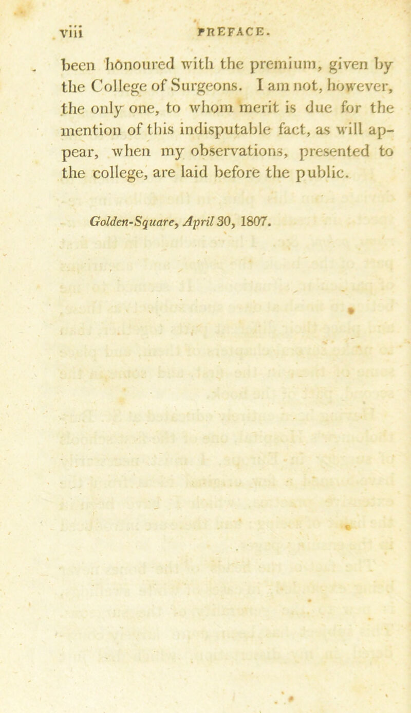 been honoured with the premium, given by the College of Surgeons. I am not, however, the only one, to whom merit is due for the mention of this indisputable fact, as will ap- pear, when my observations, presented to the college, are laid before the public. Golden-Square, April 30, 1807.