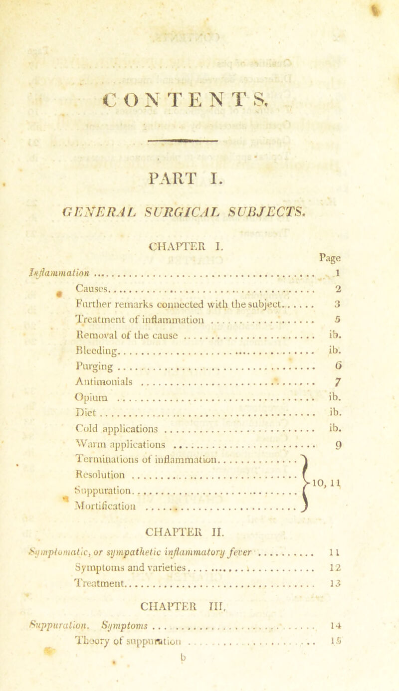 I CONTENT& PART I. GENERAL SURGICAL SUBJECTS, CHAPTER I. Inflammation t Causes Farther remarks connected with the subject Treatment of inflammation Removal of the cause Bleeding Purging Antimonials “. Opium Diet Cold applications Warm applications Terminations of inflammation Resolution Suppuration. Mortification Page 1 2 3 5 ib. ib. 0 7 ib. ib. ib. 9 10, 11 CHAPTER II. Symptomatic, or sympathetic inflammatory fever 11 Symptoms and varieties j 12 Treatment 13 CHAPTER III, Suppuration. Symptoms ... 14 Theory of suppuration 15 b