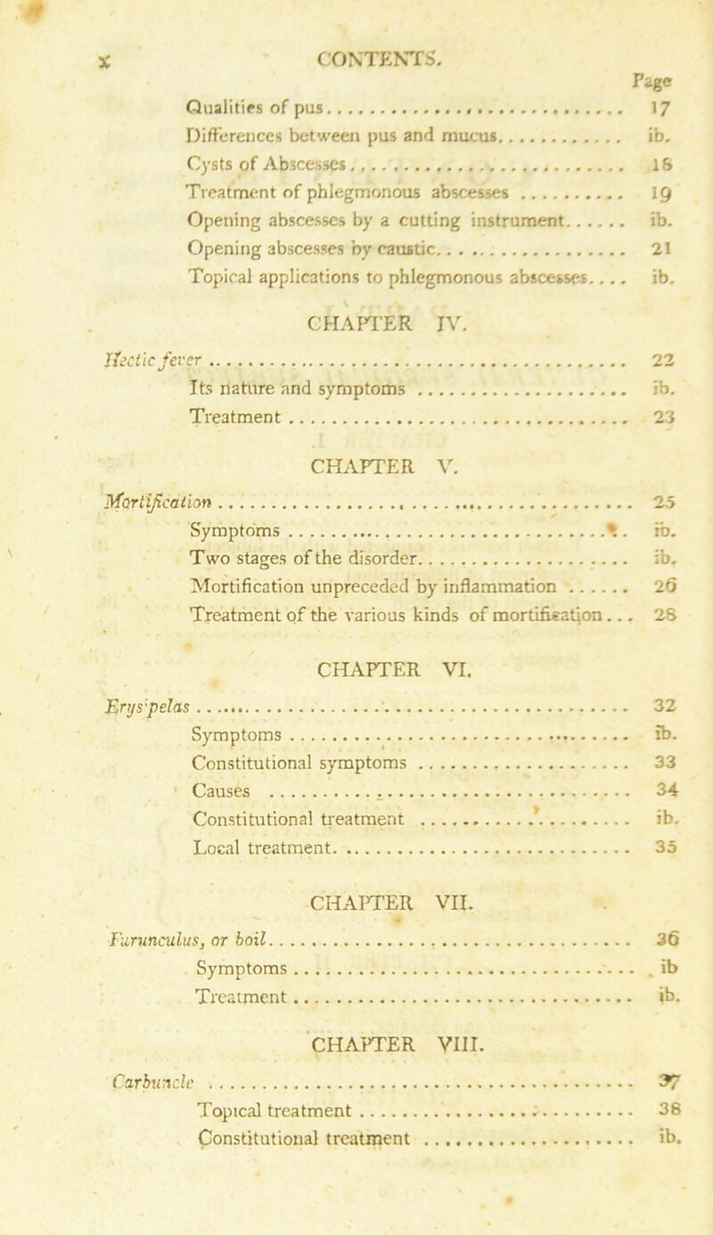 Page Qualities of pus 17 Differences between pus and mucus ib. Cysts of Abscesses IS Treatment of phlegmonous abscesses 19 Opening abscesses by a cutting instrument ib. Opening abscesses by caustic 21 Topical applications to phlegmonous abscesses.... ib. CHAPTER IV. Hectic fever 22 Its nature and symptoms ib. Treatment 23 CHAPTER V. Mortification 25 Symptoms *. ib. T wo stages of the disorder ib. Mortification unpreceded by inflammation 26 Treatment of the various kinds of mortification... 2S CHAPTER VI. Erys'pelas 32 Symptoms ib. Constitutional symptoms 33 Causes 34 Constitutional treatment \ ib. Local treatment 35 CHAPTER VII. Furunculus, or boil 36 Symptoms . ib Treatment ib. CHAPTER VIII. Carbuncle 37 Topical treatment 38 Constitutional treatment ib.