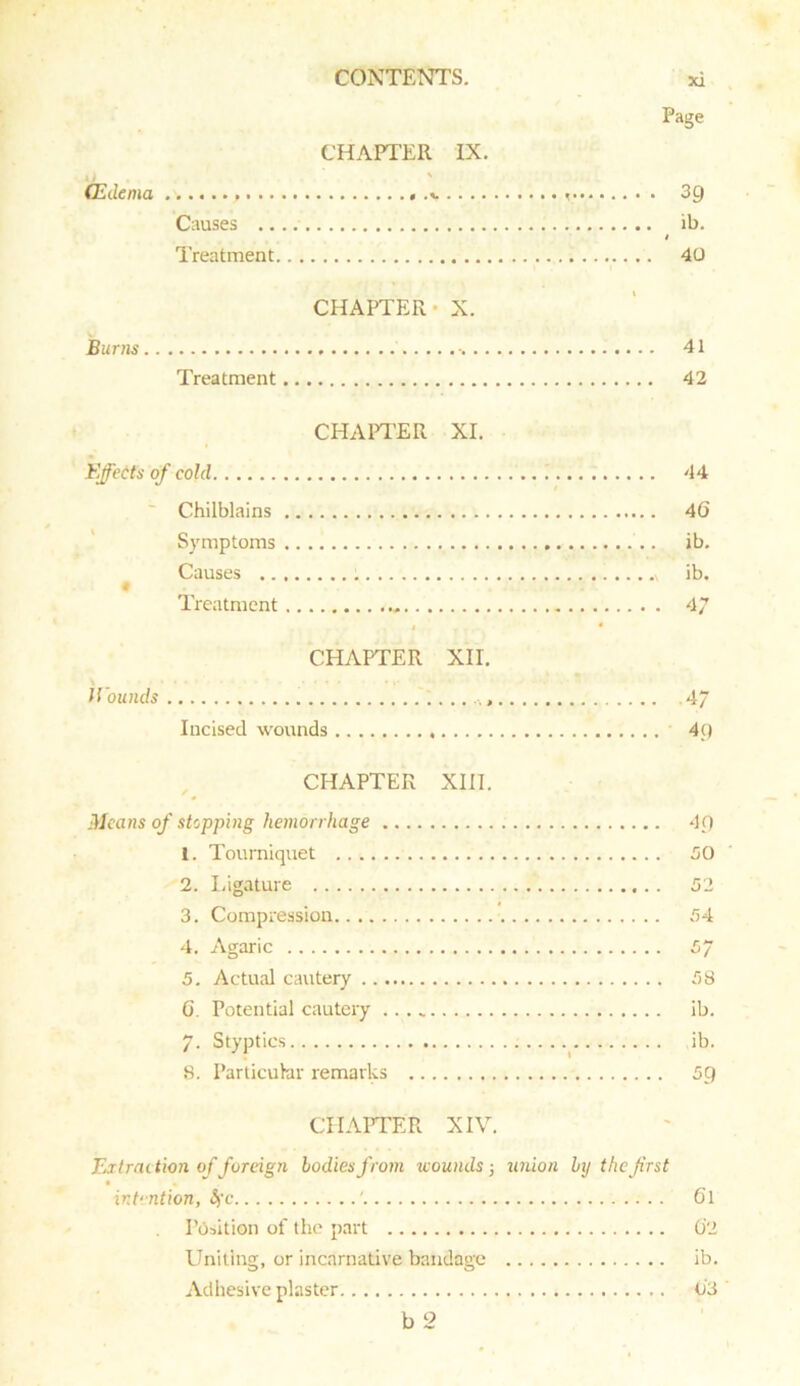 Page CHAPTER IX. CEdema 39 Causes ib. / Treatment .. .. 40 CHAPTER X. Burns •. 41 Treatment 42 CHAPTER XI. Effects of cold 44 Chilblains 4(5 Symptoms .. ib. Causes \ ib. Treatment 47 4 * CHAPTER XII. Wounds 4/ Incised wounds 4p CHAPTER XIII. Means of stopping hemorrhage 1. Tourniquet 2. Ligature 3. Compression 4. Agaric 5. Actual cautery G. Potential cautery 7. Styptics 8. Particular remarks 49 50 52 54 57 58 ib. ib. 59 CHAPTER XIV. Extraction of foreign bodies from icounds5 union by the first intention, Sfc ' 6l Position of the part 02 Uniting, or incarnative bandage ib. Adhesive plaster 03 b 2