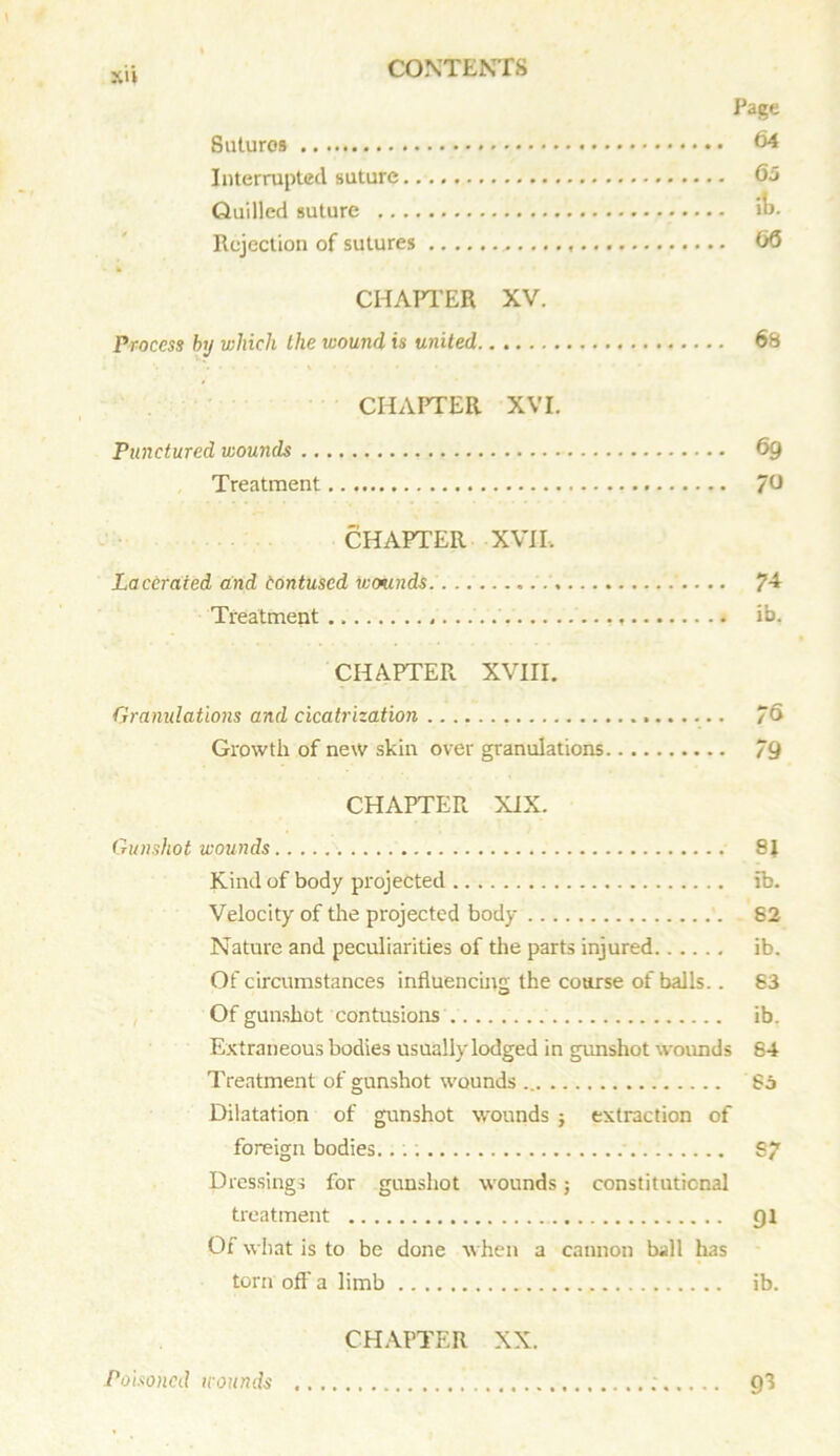 Page Sutures 64 Interrupted suture 65 Quilled suture »o- Rejection of sutures ,. 66 CHAPTER XV. Process by which the wound is united 68 CHAPTER XVI. Punctured wounds 69 Treatment 76 CHAPTER XVII, Lacerated and tontused wounds 7^ Treatment ...» >b. CHAPTER XVIII. Granulations and cicatrization 76 Growth of new skin over granulations 79 CHAPTER XIX. Gunshot wounds 8J Kind of body projected ib. Velocity of the projected body 82 Nature and peculiarities of the parts injured ib. Of circumstances influencing the coarse of balls.. 83 Of gunshot contusions ib. Extraneous bodies usually lodged in gunshot wounds 84 Treatment of gunshot wounds 85 Dilatation of gunshot wounds j extraction of foreign bodies.. .; 87 Dressings for gunshot wounds; constitutional treatment 91 Of what is to be done when a cannon ball has torn off a limb ib. CHAPTER XX. Poisoned wounds ; 93