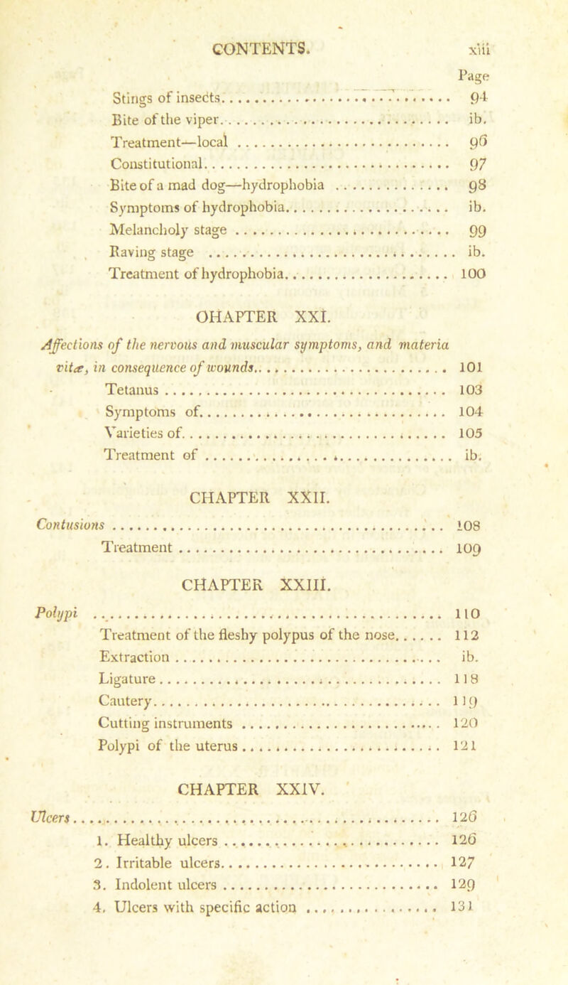 Page Stings of insedts. 7 94 Bite of the viper ib, Treatment-^-local 96 Constitutional 97 Bite of a mad dog—hydrophobia 98 Symptoms of hydrophobia ib. Melancholy stage 99 Raving stage .. ib. Treatment of hydrophobia 100 OHAPTER XXL Affections of the nervous and muscular symptoms, and materia vita, in consequence of wounds.. .. 101 Tetanus 103 Symptoms of. 104 Varieties of 105 Treatment of .. . » ib. CHAPTER XXII. Contusions 108 Treatment 109 CHAPTER XXIII. Polypi 110 Treatment of the fleshy polypus of the nose 112 Extraction ib. Ligature 118 Cautery 1)9 Cutting instruments 120 Polypi of the uterus 121 CHAPTER XXIV. Ulcers ....... 120 1. Healthy ulcers 126 2. Irritable ulcers 127 3. Indolent ulcers 129 4. Ulcers with specific action 131