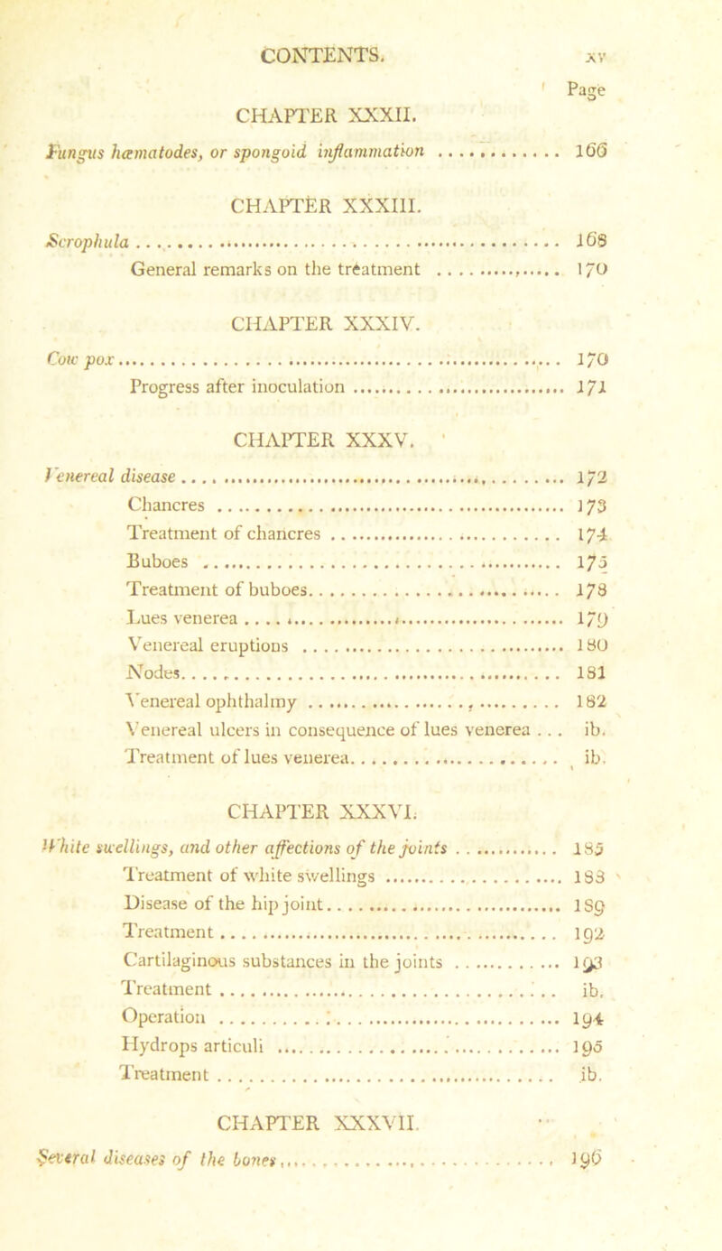 ’ Page CHAPTER XXXII. Fungtts hamatodes, or spongoid inflammation . 16§ CHAPTER XXXIII. Scrophula * 16S General remarks on the treatment I/O CHAPTER XXXIV. Cow pox I/O Progress after inoculation 1/1 CHAPTER XXXV. Venereal disease , 1/2 Chancres 173 Treatment of chancres 174 Buboes , l7a Treatment of buboes 176 Lues venerea .... » 179 Venereal eruptions 1 BO Nodes 181 Venereal ophthalmy 182 Venereal ulcers in consequence of lues venerea ... ib. Treatment of lues venerea ib. « CHAPTER XXXVI. White swellings, and other affections of the joints 183 Treatment of white swellings 183 s Disease of the hip joint 1S0 Treatment 192 Cartilaginous substances in the joints 193 Treatment i.. ib. Operation 194 Hydrops articuli 10o Treatment ib. CHAPTER XXXVII. Several diseases of the tones,,,. 19^