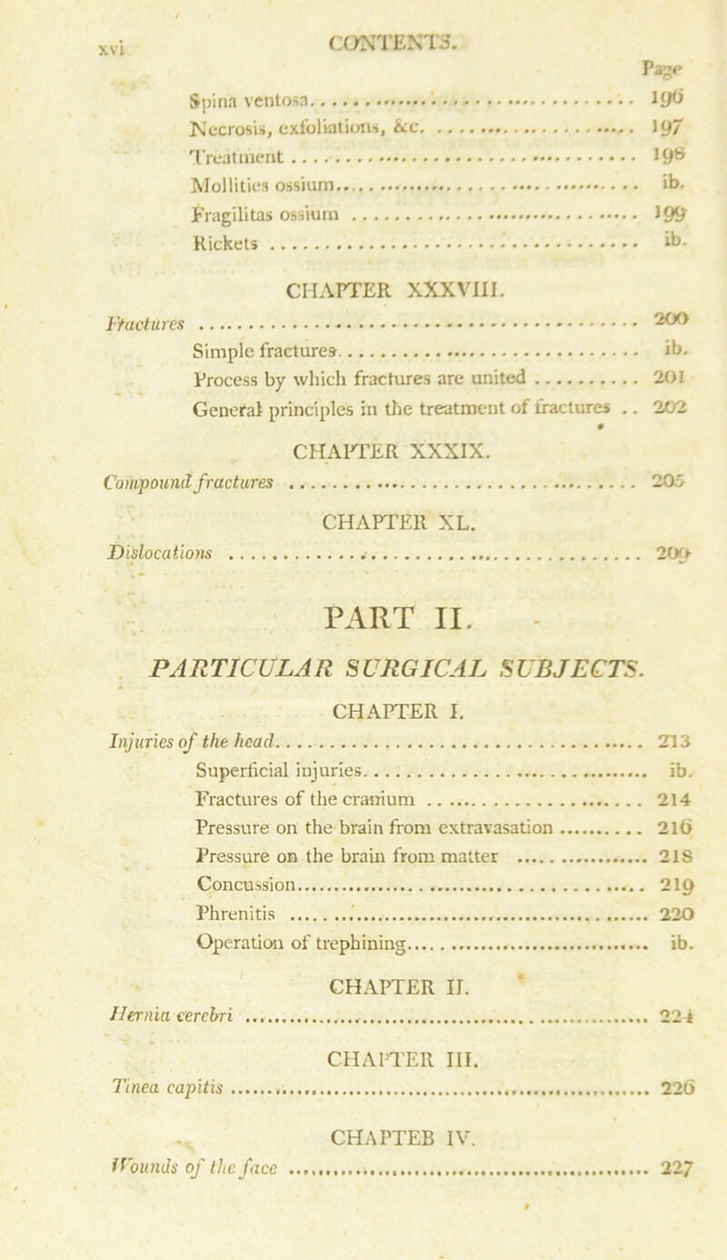 Page Spina ventosa • lyti Necrosis, exfoliations, &c J 97 Treatment 19® Mol I i ties ossium ib. f'ragilitas ossium 199 Rickets ib. CHAPTER XXXVIII. Ftactures 200 Simple fractures ib. Process by which fractures are united 201 General principles in the treatment of fractures .. 202 CHAPTER XXXIX. Compound fractures 205 CHAPTER XL. i % Dislocations 209- PART II. PARTICULAR SURGICAL SUBJECTS. CHAPTER I. Injuries of the head 213 Superficial injuries ib. Fractures of the cranium 214 Pressure on the brain from extravasation 216 Pressure on the brain from matter 21S Concussion 219 Phrenitis 220 Operation of trephining ib. CHAPTER IJ. Hernia cerebri 224 CHAPTER III. Tinea capitis 226 CHAPTEB IV. Wounds of the face 22 7