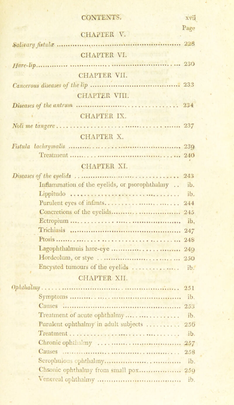 Page CHAPTER V. Salivary Jistulcr 226 CHAPTER VI. Hare-lip 230 CHAPTER VII. Cancerous diseases of the lip 233 CHAPTER VIII. Diseases of the antrum 234 • CHAPTER IX. Noli me tangere 237 CHAPTER X. Fistula lachrymalis 23p Treatment 240 j CHAPTER XI. / Diseases of the eyelids 243 Inflammation of the eyelids, or psorophthalmy .. ib. Lippitudo ib. Purulent eyes of infants 244 Concretions of the eyelids 245 Ectropium ib, Trichiasis 247 Ptosis 248 Lagophthalmuis hare-eye 249 Hordeolum, or stye 250 Encysted tumours of the eyelids ib, CHAPTER XII. Ophthalmy 251 Symptoms ib. Causes 253 Treatment of acute ophthalmy ib. Purulent ophthalmy'in adult subjects 256 Treatment ib. Chronic ophthalmy 25/ Causes ... 258 Scrophulous ophthalmy ib. Chronic ophthalmy from small pox 259 Venereal ophthalmy ib.