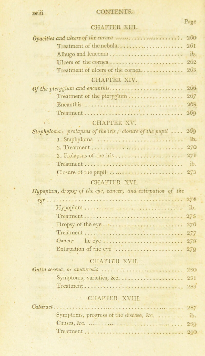 CHAPTER XIJI. Page Opacities and ulcers of the cornea . Treatment of the nebula Albugo and leucoma . .• Ulcers of the cornea Treatment of ulcers of the cornea CHAPTER XIV. Of the pterygium, and encanthis Treatment of the pterygium Encanthis Treatment ' CHAPTER XV. Staphyloma ■, prolapsus of the iris ; closure of the pupil 1. Staphyloma 2. Treatment 3. Prolapsus of the iris Treatment Closure of the pupil CHAPTER XVI. 200 201 ib. 262 202 206 2t>7 268 26g 269 ib. 2/0 2/1 ib. Hypopvum, dropsy of the eye, cancer, and extirpation of the eye 274 Hypoplum ib. Treatment 27s Dropsy of the eye . .• 276 Treatment • '. 277 Qjni'er he eye 2/8 Extirpation of the eye 2JQ CHAPTER XVII. Gutta serena, or amaurosis 2SO Symptoms, varieties, &c 2S1 Treatment 283 CHAPTER XVIII. Cataract 237 Symptoms, progress of the disease, &c ib. Causes, Src 2S() Treatment 290