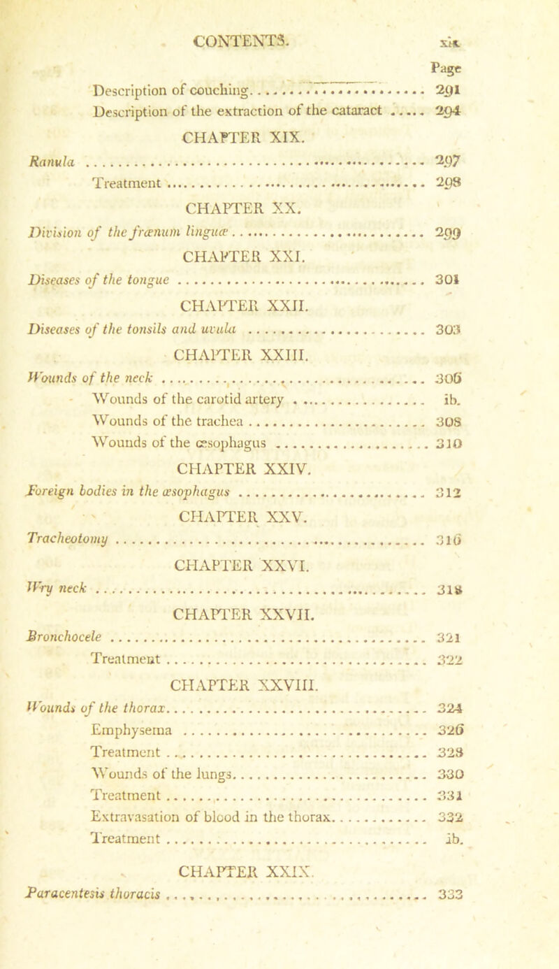 Page Description of couching 77.. 2t)l Description of the extraction of the cataract 2g4 CHAPTER XIX. Ranula 2()7 Treatment 2g8 CHAPTER XX. Division of the frcenum lingua■ 299 CHAPTER XXI. Diseases of the tongue 301 CHAPTER XXII. Diseases of the tonsils and uvula 303 CHAPTER XXIII. Wounds of the neck ...., 306 Wounds of the carotid artery ib. Wounds of the trachea 308 Wounds of the esophagus 310 CHAPTER XXIV. Foreign bodies in the (esophagus . 312 CHAPTER XXV. Tracheotomy 310 CPIAPTER XXVI. Wry neck 31# CHAPTER XXVII. Bronchocele 321 Treatment 322 CHAPTER XXVIII. Wounds of the thorax 324 Emphysema 326 Treatment 323 Wounds of the Jungs 330 Treatment , 331 Extravasation of blood in the thorax 332 Treatment ib. CHAPTER XXIX. Paracentesis thoracis 333