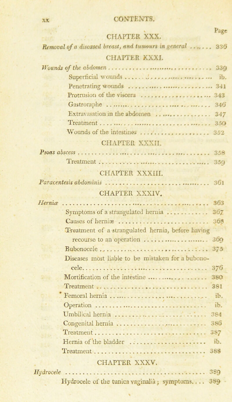 ' rage CHAPTER XXX. Removal of a diseased breast, and tumours in general 336 CHAPTER XXXI. Wounds of the abdomen 339 Superficial wounds ib. Penetrating wounds 341 Protrusion of the viscera 343 Gastroraphe 34(5 Extravasation in the abdomen , 347 Treatment 350 Wounds of the intestines 352 CHAPTER XXXII. Psoas abscess 358 Treatment 359 CHAPTER XXXIII. Paracentesis abdominis 3(51 CHAPTER XXXIV. Hernia 363 Symptoms of a strangulated hernia 3 67 Causes of hernire 363 Treatment of a strangulated hernia., before haring recourse to an operation 369 Bubonocele :. .. 3/5 Diseases most liable to be mistaken for a bubono- cele 376 Mortification of the intestine 380 Treatment 381 * Femoral hernia ib. .... / Operation ib. Umbilical hernia . 384 Congenital hernia 386 Treatment 387 Hernia of 'the bladder ib. Treatment 388 CHAPTER XXXV. Hydrocele 3S9 Hydrocele of the tunica vaginalia; symptoms.... 3S9