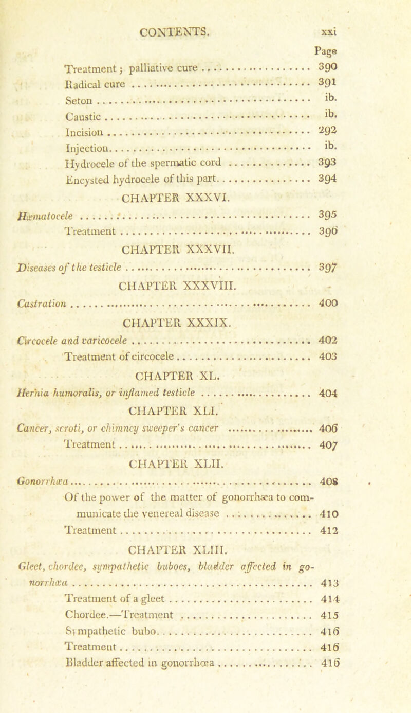 Page Treatment; palliative cure 390 Radical cure 391 Seton Caustic ib* Incision -*9^ Injection 1°- Hydrocele of the spermatic cord 3g3 Encysted hydrocele of this part 3g4 CHAPTER XXXVI. Hematocele : 3Q5 Treatment 39O CHAPTER XXXVII. .Diseases of the testicle 397 CHAPTER XXXVIII. Castration 400 CHAPTER XXXIX. Ckeoeele and varicocele 402 Treatment of circocele 403 CHAPTER XL. Hernia humoralis, or inflamed testicle 404 CHAPTER XLI. Cancer, scroti, or chimney sweeper's cancer 406 Treatment 407 CHAPTER XLII. Gonorrhtra 408 Of the power of the matter of gonorrhoea to com- municate die venereal disease 410 Treatment 412 CHAPTER XLIII. Gleet, chordee, sympathetic buboes, bladder affected in go- norrhea 413 Treatment of a gleet 414 Chordee.—Treatment 415 Sympathetic bubo 4l6 Treatment 416 Bladder affected in gonorrhoea 4It)