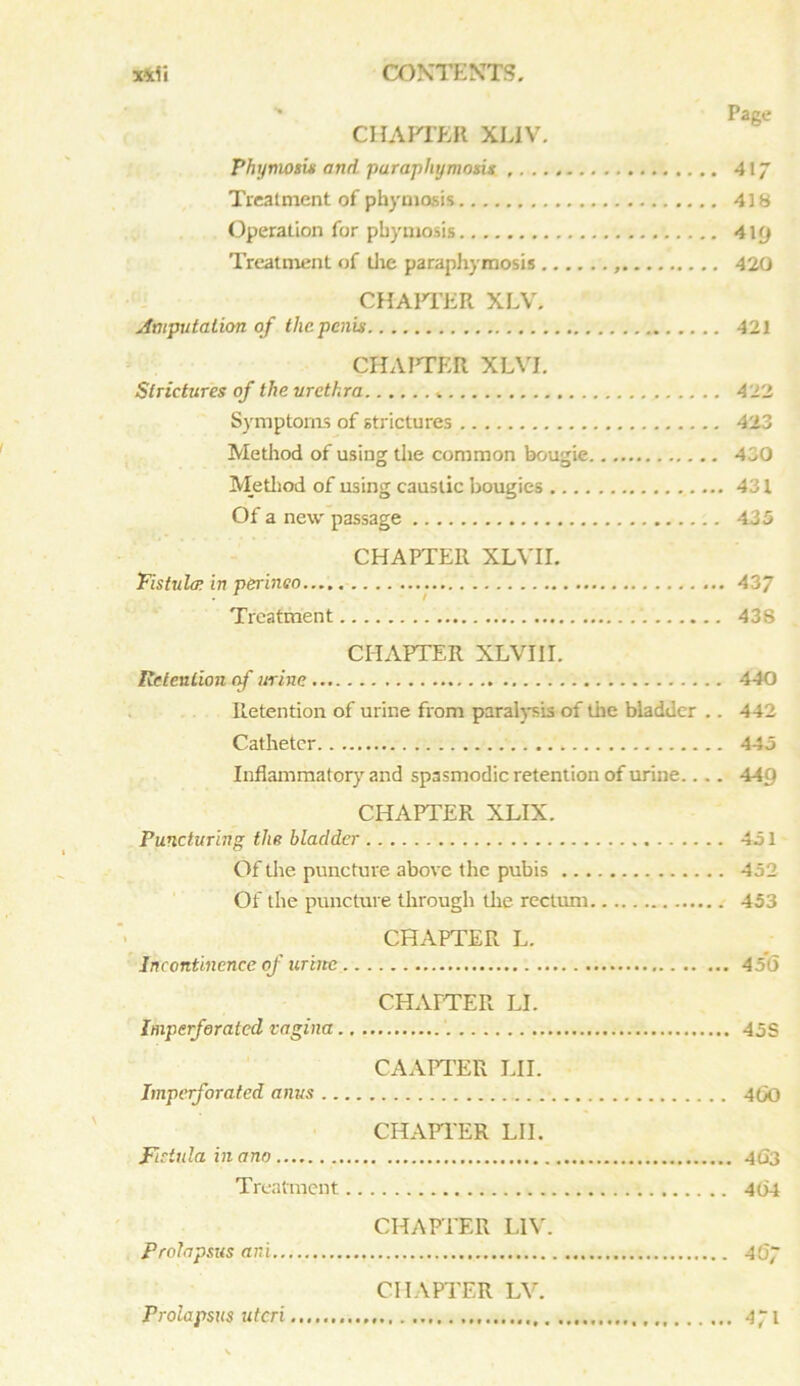 CHAPTER XLIV. Phymosix and purapliymoxU 417 Treatment of phymosis 418 Operation for pbymosis 4\(j Treatment of the paraphymosis 420 CHAPTER XLV. Amputation of the penis 421 CHA1TER XLVI. Slrichaes of the urethra 422 Symptoms of strictures 423 Method of using the common bougie 430 Method of using caustic bougies 431 Of a new' passage 435 CHAPTER XLVII. Fistula. in perineo 437 Treatment 438 CHAPTER XLVI 11. Retention of urine 440 Retention of urine from paralysis of the bladder .. 442 Catheter 445 Inflammatory and spasmodic retention of urine.. .. 44g CHAPTER XLIX. Puncturing the bladder 451 Of the puncture above the pubis 452 Of the puncture through the rectum 453 CHAPTER L. Incontinence of urine 45*6 CHAPTER LI. Imperforated vagina 45 S CAAPTER LII. Imperforated anus ....■ 4(>0 CHAPTER LIE Fistula in ano 4G3 Treatment 464 CHAPTER L1V. Prolapsus ar.i 467 CHAPTER LV. Prolapsus uteri 471