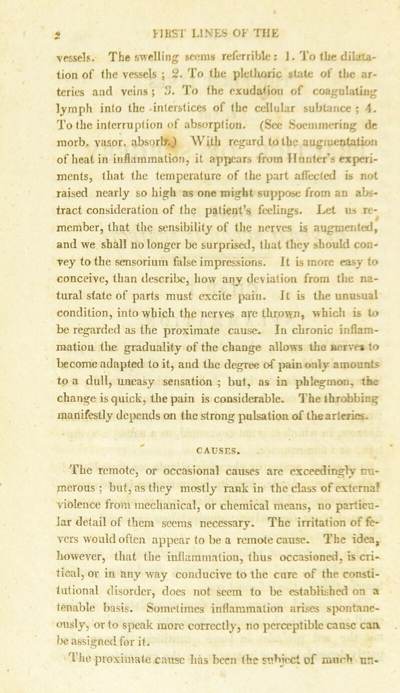 vessels. The swelling seems referable: 1. To the dilata- tion of the vessels ; 2. To the plethoric state of the ar- teries and veins; To the exudation of coagulating lymph into the -interstices of the cellular subtance ; 4. To the interruption of absorption. (See Soemmering de morb. vasor. absorb.) With regard to the augmentation of heat in inflammation, it appears from Hunter’s experi- ments, that the temperature of the part affected is not raised nearly so high as one might suppose from an abs- tract consideration of the patient’s feelings. Let us re- member, that the sensibility of the nerves is augmented, and we shall no longer be surprised, that they should con- vey to the sensorium false impressions. It is more easy to conceive, than describe, how any deviation from the na- tural state of parts must excite pain. It is the unusual condition, into which the nerves are thrown, which is to be regarded as the proximate cause. In chronic inflam- mation the graduality of the change allows the aerve* to become adapted to it, and the degree of pain only amounts to a dull, uneasy sensation ; but, as in phlegmon, the change is quick, the pain is considerable. The throbbing manifestly depends on the strong pulsation of the arteries. CAUSES. The remote, or occasional causes are exceedingly nu- merous ; but, as they mostly rank in the class of externa? violence from mechanical, or chemical means, no particu- lar detail of them seems necessary. The irritation of fe- vers would often appear to be a remote cause. The idea, however, that the inflammation, thus occasioned, is cri- tical, or in any way conducive to the cure of the consti- tutional disorder, does not seem to be established on a tenable basis. Sometimes inflammation arises spontane- ously, or to speak more correctly, no perceptible cause can be assigned for it. The proximate cause has been the subject of much nn-