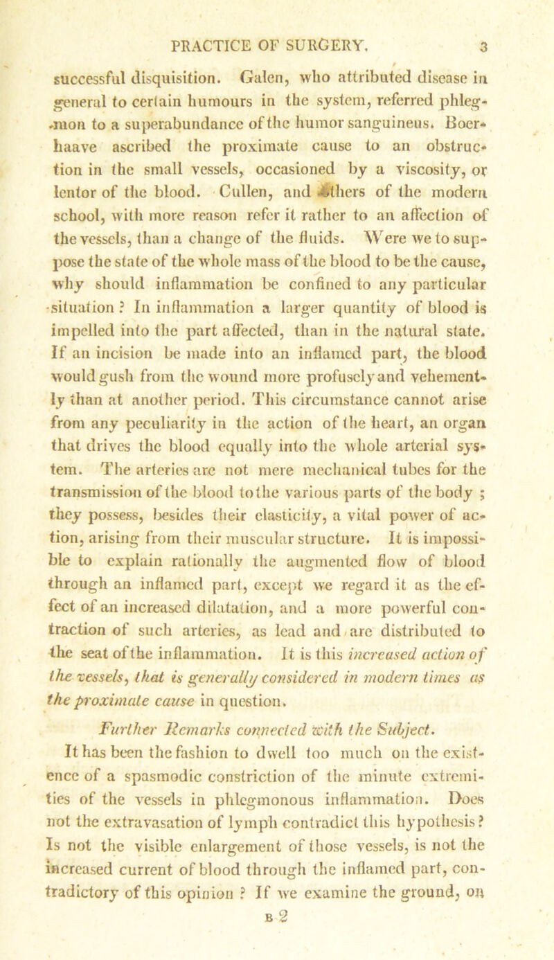 successful disquisition. Galen, who attributed disease in general to certain humours in the system, referred phleg- .raon to a superabundance of the humor sanguineus. Boer* haave ascribed the proximate cause to an obstruc- tion in the small vessels, occasioned by a viscosity, or lentor of the blood. Cullen, and withers of the modern school, with more reason refer it rather to an affection of the vessels, than a change of the fluids. Were we to sup- pose the state of the whole mass of the blood to be the cause, why should inflammation be confined to any particular •situation ? In inflammation a larger quantity of blood is impelled into the part affected, than in the natural state. If an incision be made into an inflamed part, the blood would gush from the wound more profusely and vehement- ly than at another period. This circumstance cannot arise from any peculiarity in the action of the heart, an organ that drives the blood equally into the w hole arterial sys- tem. The arteries are not mere mechanical tubes for the transmission of the blood tothe various parts of the body ; they possess, besides their elasticity, a vital power of ac- tion, arising from their muscular structure. It is impossi- ble to explain rationally the augmented flow of blood through an inflamed part, except we regard it as the ef- fect of an increased dilatation, and a more powerful con- traction of such arteries, as lead and are distributed to the seat of the inflammation. It is this increased action of the vessels, that is generally considered in modern times as the proximate cause in question. Further Remarks connected with the Subject. It has been the fashion to dwell too much on the exist- ence of a spasmodic constriction of the minute extremi- ties of the vessels in phlegmonous inflammation. Does not the extravasation of lymph contradict this hypothesis? Is not the visible enlargement of those vessels, is not the increased current of blood through the inflamed part, con- tradictory of this opinion ? If we examine the ground, on b 2