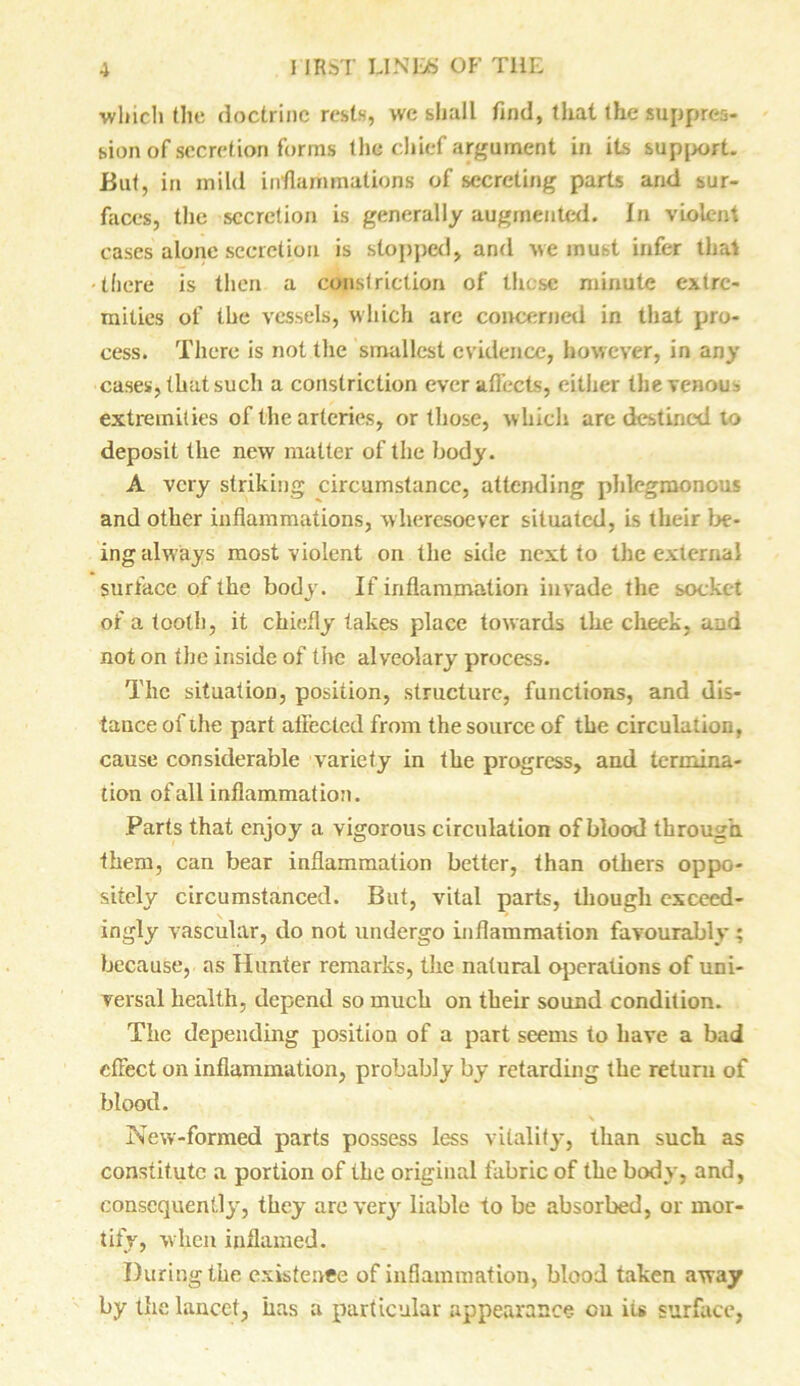 ■which the doctrine rests, we shall find, that the suppres- sion of secretion forms the chief argument in its support. But, in mild inflammations of secreting parts and sur- faces, the secretion is generally augmented. In violent cases alone secretion is stopped, and we must infer that ■there is then a constriction of these minute extre- mities of the vessels, which arc coircerned in that pro- cess. There is not the smallest evidence, however, in any cases, that such a constriction ever affects, cither the venous extremities of the arteries, or those, which are destined lo deposit the new matter of the body. A very striking circumstance, attending phlegmonous and other inflammations, wheresoever situated, is their be- ing always most violent on the side next to the external surface of the body. If inflammation invade the socket of a tooth, it chiefly takes place towards the cheek, and not on the inside of the alveolary process. The situation, position, structure, functions, and dis- tance of the part affected from the source of the circulation, cause considerable variety in the progress, and termina- tion of all inflammation. Parts that enjoy a vigorous circulation of blood through them, can bear inflammation better, than others oppo- sitely circumstanced. But, vital parts, though exceed- ingly vascular, do not undergo inflammation favourably ; because, as Hunter remarks, the natural operations of uni- versal health, depend so much on their sound condition. The depending position of a part seems to have a bad effect on inflammation, probably by retarding the return of blood. New-formed parts possess less vitality*, Ilian such as constitute a portion of the original fabric of the body, and, consequently, they are very liable to be absorbed, or mor- tify, when inflamed. During the existence of inflammation, blood taken away by the lancet, has a particular appearance cu its surface,