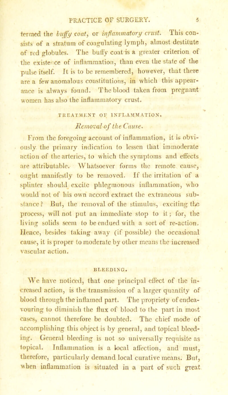termed the huffy coat, or inflammatory crust. This con- sists of a stratum of coagulating lymph, almost destitute of red globules. The bully coat is a greater criterion of the existence of inflammation, than even the state of the pulse itself. It is to be remembered, however, that there area few anomalous constitutions, in which this appear- ance is always found. The blood taken from pregnant women has also the inflammatory crust. TREATMENT OF INFLAMMATION. Removal of the Cause. From the foregoing account of inflammation, it is obvi- ously the primary indication to lessen that immoderate action of the arteries, to which the symptoms and effects are attributable. Whatsoever forms the remote cause, ought manifestly to be removed. If the irritation of a splinter should excite phlegmonous inflammation, who would not of his own accord extract the extraneous sub- stance ? But, the removal of the stimulus, exciting the process, will not put an immediate stop to it; for, the liv ing solids seem to be endued with a sort of re-action. Hence, besides taking away (if possible) the occasional cause, it is proper to moderate by other means the increased vascular action. BLEEDING. We have noticed, that one principal effect of the in- creased action, is the transmission of a larger quantity of blood through the inflamed part. The propriety of endea- vouring to diminish the flux of blood to the part in most cases, cannot therefore be doubted. The chief mode of accomplishing this object is by general, and topical bleed- ing. General bleeding is not so universally requisite as topical. Inflammation is a local affection, and must, therefore, particularly demand local curative means. But, when inflammation is situated in a part of such great
