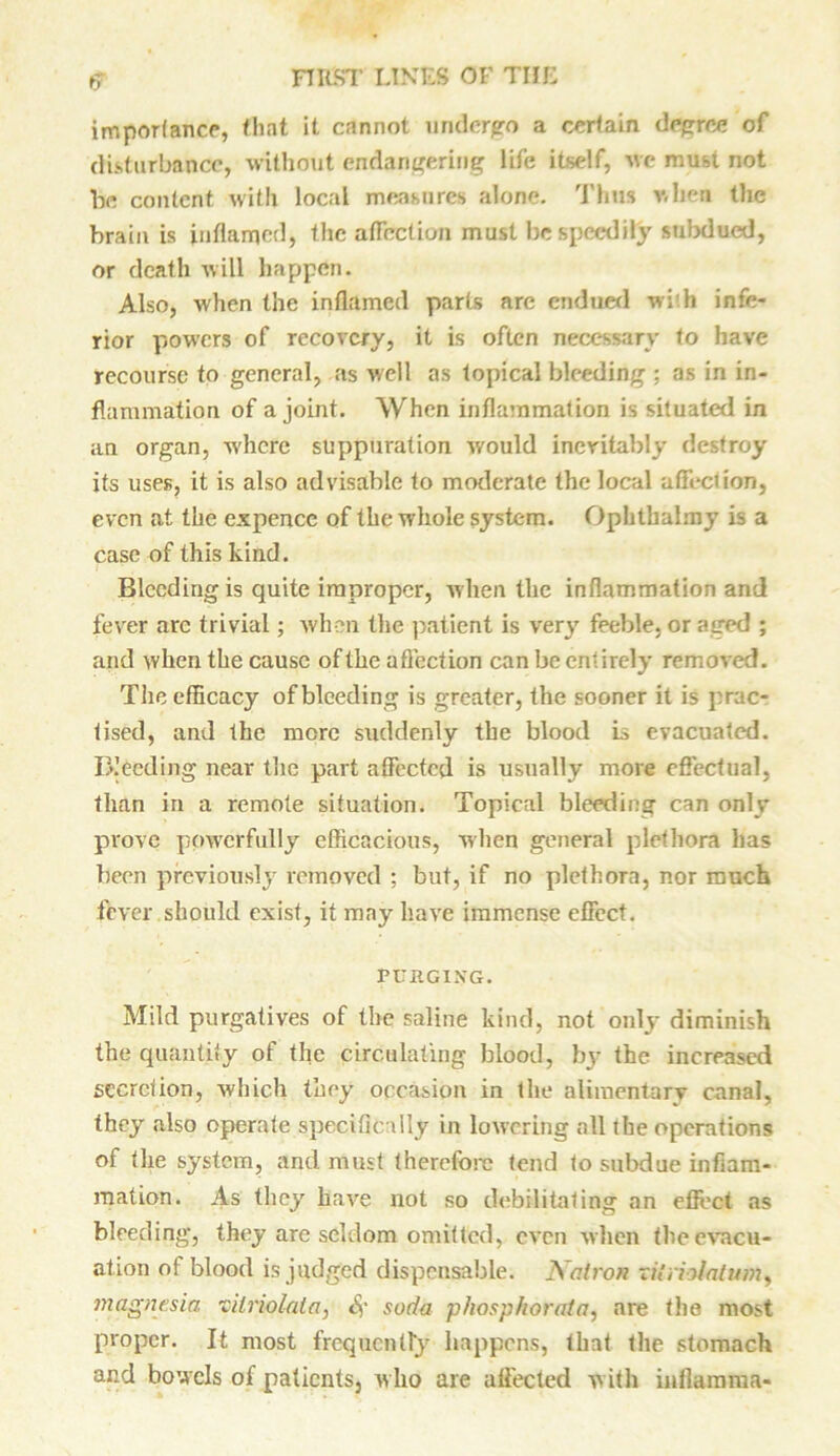 importance, that it cannot undergo a certain degree of disturbance, without endangering life itself, wc must not be content with local measures alone. Thus when the brain is inflamed, the affection must be speedily subdued, or death will happen. Also, when the inflamed parts are endued wi'h infe- rior powers of recovery, it is often necessary to have recourse to general, as well as topical bleeding ; as in in- flammation of a joint. When inflammation is situated in an organ, where suppuration would inevitably destroy its uses, it is also advisable to moderate the local affection, even at the expence of the whole system. Ophtbahny is a case of this kind. Bleeding is quite improper, when the inflammation and fever arc trivial; when the patient is very feeble, or aged ; and when the cause of the affection can be entirely removed. The efficacy of bleeding is greater, the sooner it is prac- tised, and the more suddenly the blood is evacuated. Breeding near the part affected is usually more effectual, than in a remote situation. Topical bleeding can only prove powerfully efficacious, when general plethora has been previously removed ; but, if no plethora, nor much fever should exist, it may have immense effect. PURGING. Mild purgatives of the saline kind, not onlj* diminish the quantity of the circulating blood, by the increased secretion, which they occasion in the alimentary canal, they also operate specifically in lowering all the operations of the system, and must therefore tend to subdue inflam- mation. As they have not so debilitating an effect as bleeding, they are seldom omitted, even when the evacu- ation of blood is judged dispensable. Natron xilriotatum, magnesia vilriolata, Sf soda phosphorata, are the most proper. It most frequently happens, that the stomach and bowels of patients, w ho are affected with inflamma-